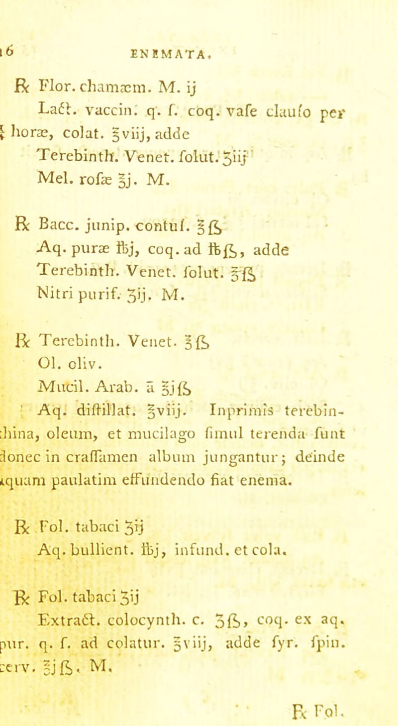 R Flor. chamacm. M. ij Laft. vaccin. q. f. coq. vafe claulo per j: horae, colat. §viij, adde Terebinth. Venet. fol1.1t.5iij Mel. rofae §j. M. R Bacc. junip. contul. Aq.purae ftj, coq. ad ftR, adde Terebinth. Venet. folut. Nitri purif. 3ij- M. R Terebinth. Venet. §{?> 01. oliv. Mucil. Arab, a §j{£> Aq. diftillat. §viij. Inprimis terebin- :hina, oleum, et mucilago limit 1 terenda funt donee in crafTamen album jungantur; deinde iquam paulatim etFundendo fiat enema. R Fol. tabaci 3h Aq. bullient. Ibj, infund, et cola. R Fol. tabaci 3ij Extrait, colocynth. c. 5ft> coq. ex acl- pur. q. f. ad colatur. 5\ iij, adde fyr. fpiu. re rv. 2j ft. M.