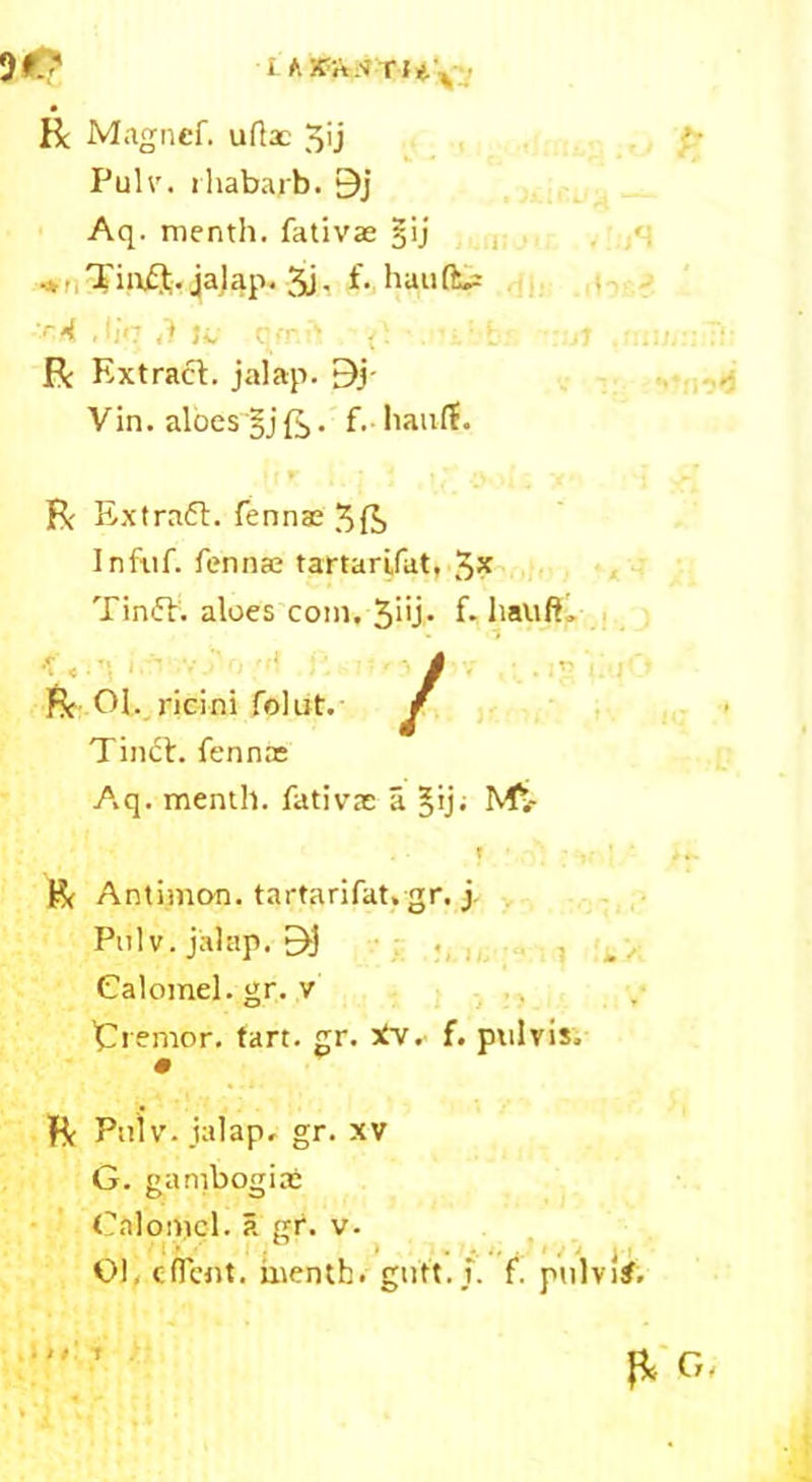 Be Magncf. ufiac ^ij ?- Puhr. rhabajb. 9j Aq. menth. fativae §ij .. Tiaft. jalap. 3j- f* haulfcs :r4 .tin <1 U, q>T -> . t 1 mi,:: :V R Extract:, jalap. By Vin. aloes §jft. f. haulf. Be Extraft. fennae 5ft Infuf. fennae tartarifat, 5* TinfE aloes com, 3‘'j- f* liauft. Pc Of. ricini folut. Tinct. fennae A,q. menth. fativae a §ij; Ms- ? • ;v r*i Antimon. tartarifat. gr. j Pulv. jalap. 9j Calomel, gr. v tremor, tart. gr. tfv. f. pulvis. Pc Pniv. jalap, gr. xv G. ganibogiae Calomel, a gf. v. 01, client, menth. gutt. i. f. ptilvi#. ft G,