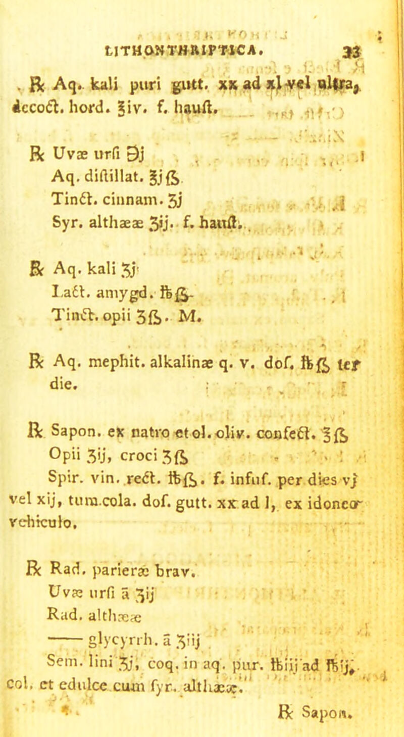 , . *. K0m I -! tJTHONTHRtP'MCA. 33 ..-il ') 1. t f\ . Be Aq. kali puri gutt. xx ad xi-vel wltra} dcco6t.hord.giv. f. hauft. ■I ■ - i X R Uvae urfi 9j .1 Aq. diftillat. gjft Tin6t.cinnam.5j Syr. althaeas 5>j- f. haitfl. . „ . ■ S’ R Aq. kali 5J< I.adt. amygd. ftft- Tindt. opii 5ft. M. Be Aq. mephit. alkalinae q. v. dof. ft ft ter die. • * ^ ._ f« , • *. Be Sapon. ex natro etol.cliv. confedt.^ft Opii 5ij, croci 5ft Spir. vin. redt. ftft. f. infnf. per dies vj \’el xij, turn.cola. dof. gutt. xxad 1, ex idonccr vehtculo. Be Rad. parierac brav. Uvae urfi a jjij Rad. althaeas glycyrrh. a 5iij Sem. lini 5;, coq. in aq. pur. ftiii ad col. ct edulce cum fyr. althi.se I’’ ‘ «•. Be Sapoa.