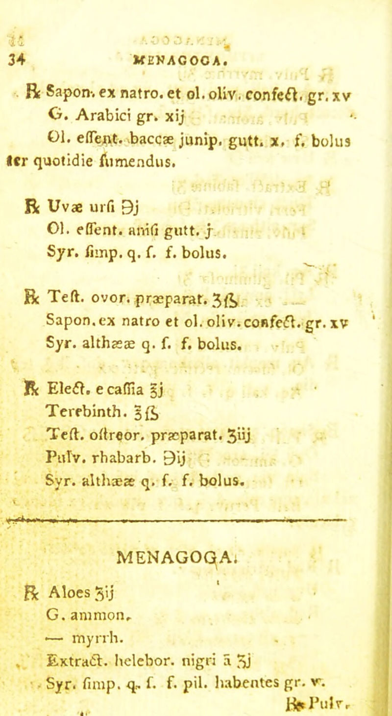 u 34 ‘003/. '.-j,- KENAGOCA. R Sapon-. ex natro. et ol. oliv. confcft. gr. xv 0. Arabici gr. xij 01. eflent. baccae junip. gutt. x. f* bolus *er quotidie fumendus. 4, . - . 'k ^ r - - ‘4 L3 R Uvae urfi 9j 01. eflent. anifi gutt. j Syr. fnnp. q. f. f. bolus. ..... R Teft. ovor. prasparat. 3ft Sapon.ex natro et ol. oliv.coRfcft. gr. xv Syr. althasae q. f. f. bolus. % . ■ • - . R Ele£l. e cadiia §j Terebinth. 5ft Teft. oftreor. praeparat. 3iij Pulv. rhabarb. 9ij Syr. altlueae q. f. f. bolus. MENAGOqA. R Aloes Jij G. amnion, •— myrrh. Extract. hclebor. nigri a 3j Syr. fimp. q, f. f. pil. habentes gr. v. Beel’nlr,