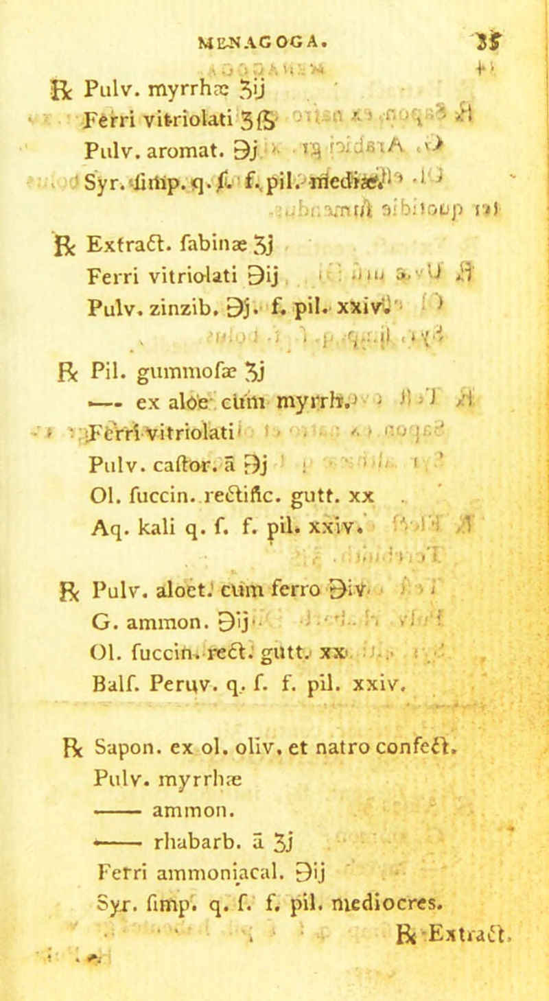 •.. j •;» 3* *1» R: Pulv. myrrhrs 3>j Ftrri vitriolati 3ft , /.'I Pulv. aromat. 9j <• t?} pidsiA <v> Syr. -lirtip. q. f. f. pil. rriediaf.t: * •1' * ..br.amtA sib;loop i»t R: Extract, fabinae 3j Ferri vitriolati 9ij utu ill Pulv. zinzib. 9j. f. pil. xxiv. * y 1 • i i •}< •'ia.jl 1 ‘ \'J' Pc Pil. gummofae 3j •— ex aloe ciim myrrh.1 - h • 1 /! > ' Ferri vitriolati' '■ Pulv. caftor. a r)j : ‘ 1 , Ol. fuccin. re&iftc. gutt. xx Aq. kali q. f. f. pil. xxiv. ''• > ’! -:T . ijiii.WvjT Pc Pulv. aloet. cum ferro Biv < G. ammon. 9ij‘- •; ,i ; Ol. fuccin. reft, gut tv xx Balf. Peruv. q. f. f. pil. xxiv. Rc Sapon. ex ol. oliv. et natro confett. Pulv. myrrhae am mon. * rhubarb, a 3j Ferri ammoniacal. 9ij Syr. fimp. q. f. f< pil. mediocres. Bt Extract