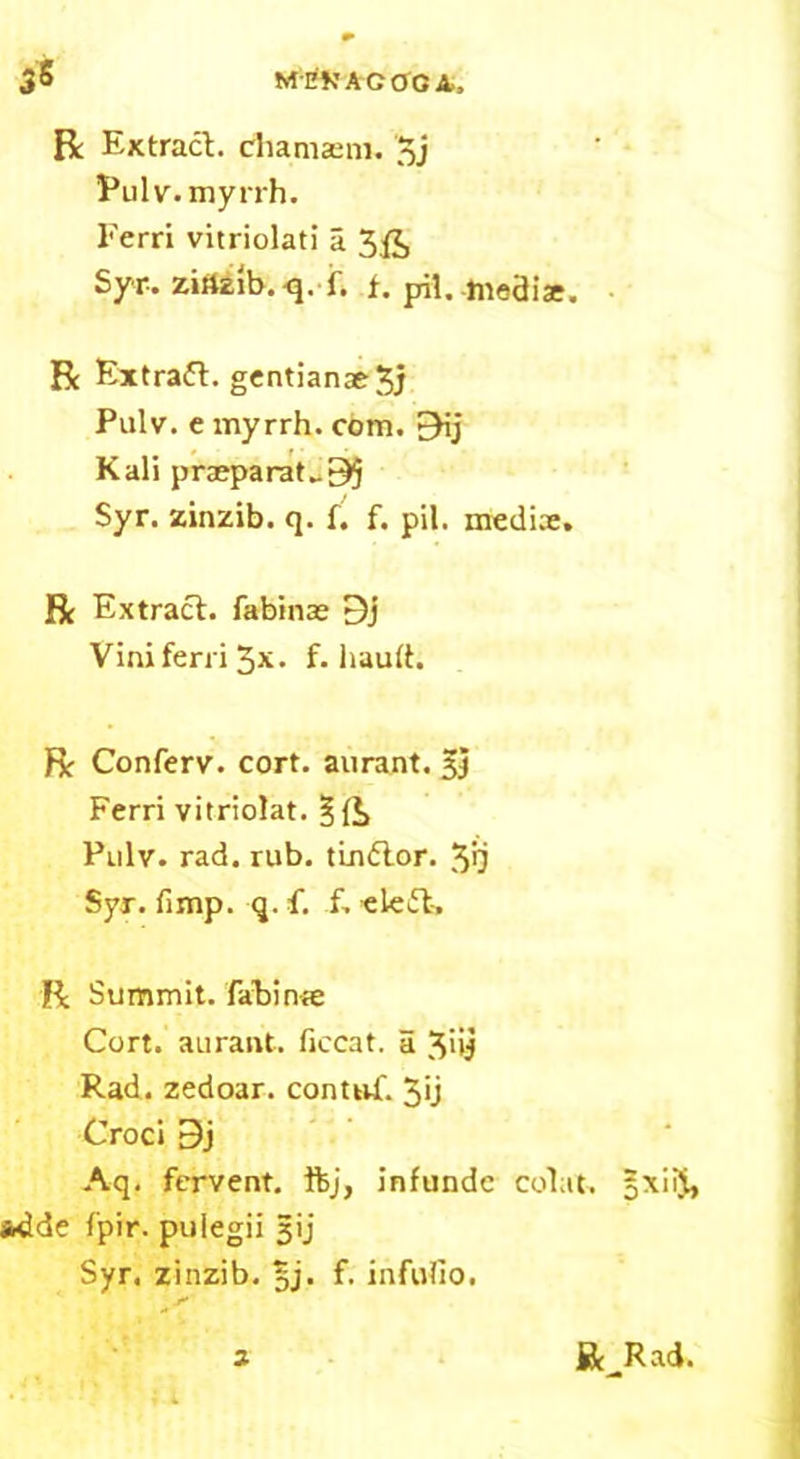 R Extract, chamaem. 5j Pul v. myrrh. Ferri vitriolati a 3£, Syr-, zinzib. q. f. f. pH. -tnoaiat. R Extraft. gcntianae^j Pulv. e myrrh, com. EHj Kali preeparat„95 Syr. zinzib. q. f. f. pil, mediae. R Extract, fabinae 9j Vini ferri 3x. f. hauft. R Conferv. cort. aurant. gj Ferri vitriolat. §{*> Pulv. rad. rub. tlndtor. 3>j Syr. (imp. q. f. f. eleft, R Summit, fahinre Cort. aurant. ficcat. a 3>ij Rad. zedoar. contnf. 5<j Croci 3j Aq. fervent, ftj, infundc colat. *dde fpir. puiegii jjij Syr. zinzib. £j. f. infufio. a Be Rad. on