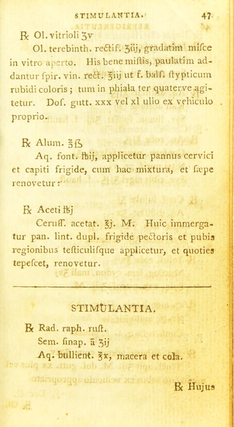 R 01. vitrioli 3v Ol. terebinth, redif. 3iij, gradatim mifce in vitro a per to. His bene niiftis, paulatim ad- dantur fpir. vin. red. §iij ut f. half; ftypticum rubidi coloris; turn in phiala ter quaterve agi- tetur. Dof. gutt. xxx vel xl ullo ex v.fhiculo proprio- R Alum. Aq. font, ftij, applicetur pannus cervid et capiti frigide, cum hac mixtura, et fxpe renoveturr‘ Be Aceti ftj CerufT. acetat. M. Huic immerga- tur pan. lint. dupl. frigide pedoris et pubis regionibus tefticulifque applicetur, et quoties tepefeet, renovetur. STIMULANTIA. R Rad. raph.ruft. Sem. finap. a Jij Aq. bullien't. macera et cola. Rc Hujus