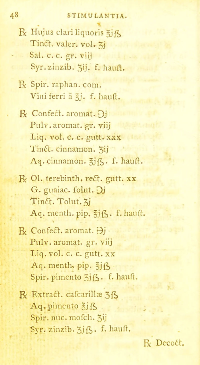 R Hujus clari liquoris §j Tindb. valer. vol. 3j Sal. c. c. gr. viij Syr.zinzib. 3ij. f. hauft. R Spir. raplian. com. Vini ferri a §j. f. hauft. R Confedb. aromat. 9j Pulv. aromat. gr. viij Liq. vol. c. c. gutt. xxx Tindb. cinnamon. 3>j Aq.cinnamon. §jft. f. hauft. R Ol. terebinth, reft. gutt. xx G. guaiac. folut. 9j Tindb. Tolut. 3j Aq. menth. pip. §jft. f. hauft. R Confedb. aromat. 9j Pulv. aromat. gr. viij Liq. vol. c. c. gutt. xx Aq. menths pip. §jft Spir. pimento 3j ft • L hauft. R Extradb. cafcarillie 3ft Aq. pimento gj ft Spir. nuc. mofeh. 3’.i Syr. zinzib. 3jft- hauft.