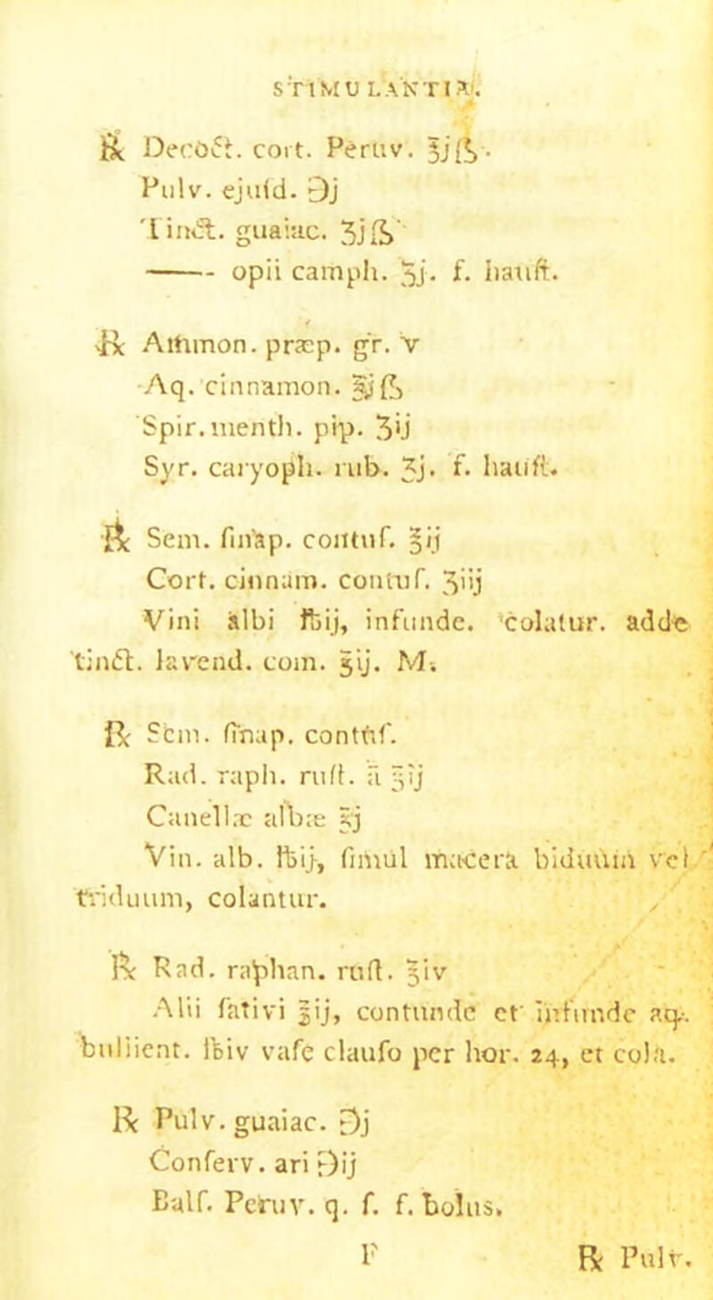 S T1M U L A N TIXI. & DeeOft. cort. Peruv. jjft - Pulv. ejuid. 9j 'Lindt. guaiac. opii camph. $j. f. bauft. R Artunon. pracp. gr. V Aq. cinnamon. §j£, Spir. mentli. prp. 3>J Syr. caryopli. nib. 3j- *• liauft. Sent. fmap. contnf. ^'.i Cort. cinnam. contuf. 3>>j Vini albi ftij, infunde. 'colatur. add« lindt. lav'end. coin. jij. M. 0: Sbm. (map. contftf. Rad. rapli. rufl. a §ij Can el Inc alb;e 5j Vin. alb. ftij, fimul ma-cera biduuin vcl triduum, colantur. R Rad. raphan. rufl. §iv Alii lativi |ij, contundc et iirfimde aq.-. buliient. ftiv vafe claufo per hor. 24, et cola. R Pulv. guaiac. t^j Conferv. ari F)ij Balf. Pelruv. q. f. f. bolus. P R Pulv.