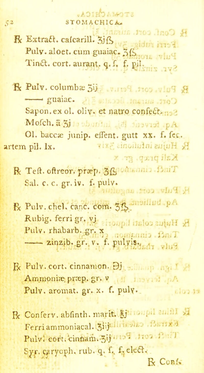 vADIffo/ 1*0 R Extract, calcarill. 5j{?> Pulv. aloet. cum guaiac. Tintt. cort. aurant. q. f. f. pil. 110 j 2 id in tr-oO £ irr/i vlu4 : ay^ R Pulv. columbasSi; £ guaiac. , . . Sapon.exol. oliv. et natro confeft. Mofch. a 5j . j: ,f v 01. baccse junip. elTent. gutt xx. f. fee. artem pil. lx. •’ ; cir.wlulni 8«tufc >B x rg .qxiq ilx'At RTeft.oftre6r.pfwp.-3Cj Sal. c. c. gr. iv. f. pulv. R Pulv.chel. cane. com. $A, !’ Rubig. ferri gr. vj , , a o J ■ Pulv. rhabarb. gr. x ° n zinzjb. gr. v. f. pul vis.. ; !u . R Pulv. cort. cinnamon. 9j Arnmpniae preep. gr. v Pulv. aromat. gr. x. f. puly. R Conferv. abfintli. marit. §j • . ■ >•* Ferriammoniacal. Jiij* : J“ 1 Pulvi coft.ciniiani.'3'j' ’• • J ' Svr. caryoph. rub. q. f.. f. ekff. R Conf»