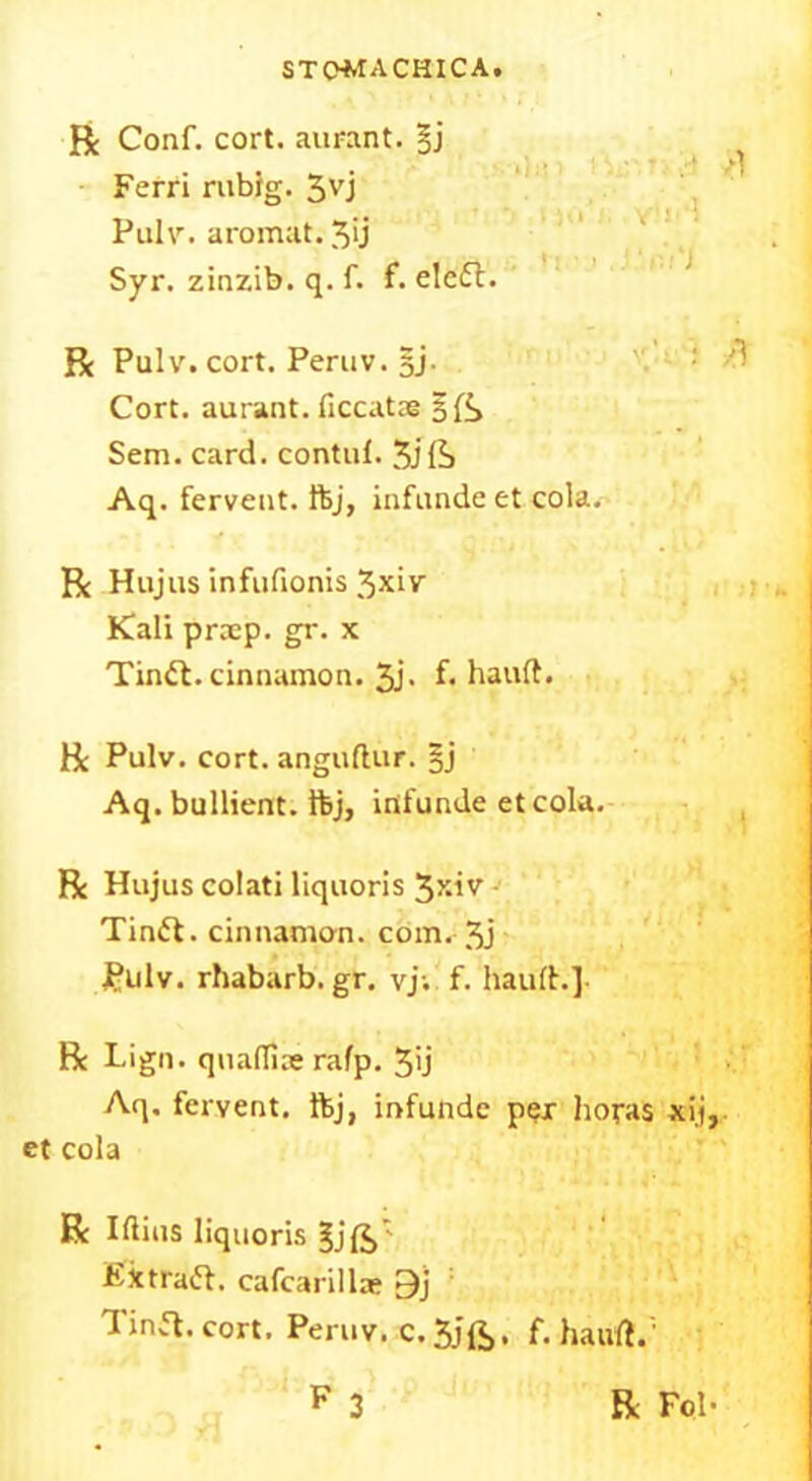 Be Conf. cort. aurant. §j Ferri rublg. 3VJ Pulv. aromat. 3>j Syr. zinzib. q. f. f. eledt. Be Pulv. cort. Peruv. §j- Cort. aurant. ficcatae 3 ft Sem. card, contul. 3jft Aq. fervent, ftj, infunde et cola. Be Hujus infufionis 3xiv Kali praep. gr. x Tindl. cinnamon. 3j. f. hand. Be Pulv. cort. anguftur. §j Aq. bullient. ftj, infunde etcola. Be Hujus colati liquoris 3xiv Tindf. cinnamon, com. 3j Pulv. rhabarb.gr. vj; f. haul!.] Be Lign. qua(Ti;e rafp. 3>j Aq. fervent, ftj, infunde per boras xij, et cola R Iftius liquoris §jft: Extradf. cafcarillas 9j Tina. cort. Peruv. c. 3jft, f. hauft.