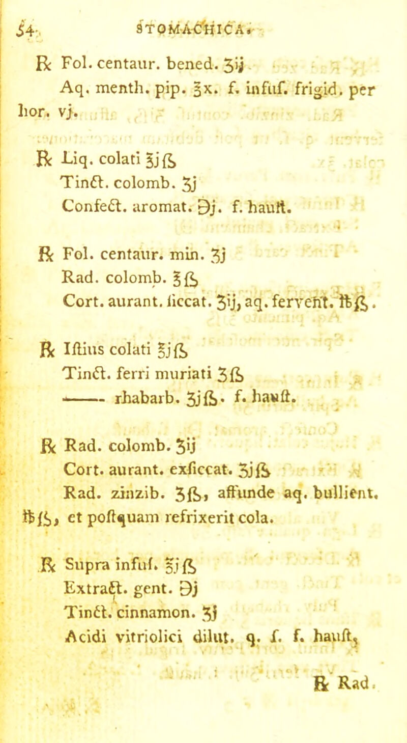 9T 0 MA'C*HIC A. i4- R Fol. centaur, bened. 3>j Aq. menth. pip. §x. f. infuf. frigid, per hor. vj. iu ua.wyjh ’ i 1 p icerit: R Liq. colati gjfe Tindt. colomb. 3j Confedt. aromat. 9j. f. hauft. R Fol. centaur, min. 3j Rad. colomb. Cort. aurant. iiccat. 3'j> aq. fervefrt. . R Illius colati gjft Tindt. ferri muriati 3fe —— rbabarb. 3jfi’ f* hauft. R Rad. colomb. 3'j Cort. aurant. exficcat. 3jft Rad. zinzib. 3ft« aft'unde aq. bullient. et poftquam refrixerit cola. R Supra infuf. 51 ft Extradt. gent. 9j Tindt. cinnamon. 3i Acidi vitriolici dilut. q. f. f. hauft, R Rad.