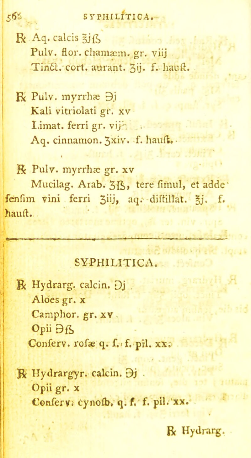 S VPHIUTICA. 5** R Aq. calcis gjft Pulv. flor. cliamaem. gr. viij Tin£l. cort. aurant. 3u> f. liauft. R Pulv. myrrhae 9j Kali vitriolati gr. xv I.imat. ferri gr. vij:- Aq. cinnamon. 3xiv. f. hauft. R Pulv. myrrhae gr. xv Mucilag. Arab. 3Ii> tere firnul, et adde' fenfim vini ferri 3>’j> aq. diftillat. §j. f. hauft. SYPHILITICA. R Hydrarg. calcin. [3j Aloes gr. x Camphor, gr. xv Opii Conferv. rofse q. f.>f. pil. xx. Be Hydrargyr. calcin. 9j Opii gr. x Conferv; cynofb, q. f. f. pil. xx.