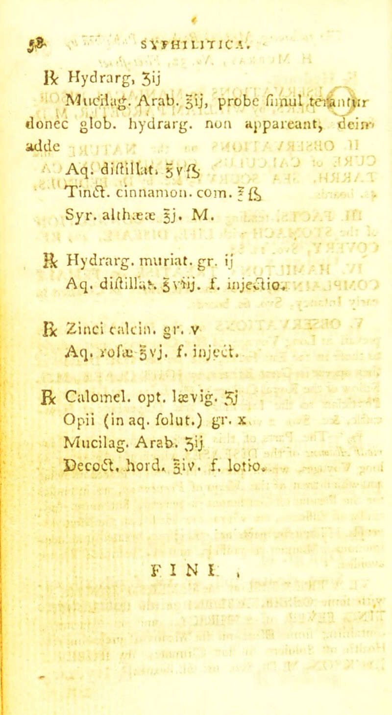 5* SVFH1UTJCA. donee glob, hydrarg. non appareant, dein-' adde Aq. diftillati Svft TimSt. cinnamon, com. ? Syr. altlueie §j. M. Be Hydrarg. muriat. gr. ij Aq. diflillaK 5 viij. f. injeclio. Be Zinci cnlcin. gr. v Aq. vofic §vj. f. inject. R Calomel, opt. laevig. $j Opii (in aq. folut.) gr. x Mucilag. Arab. 5>j Decott, hoick B.k- f. lotio. JG F I N I