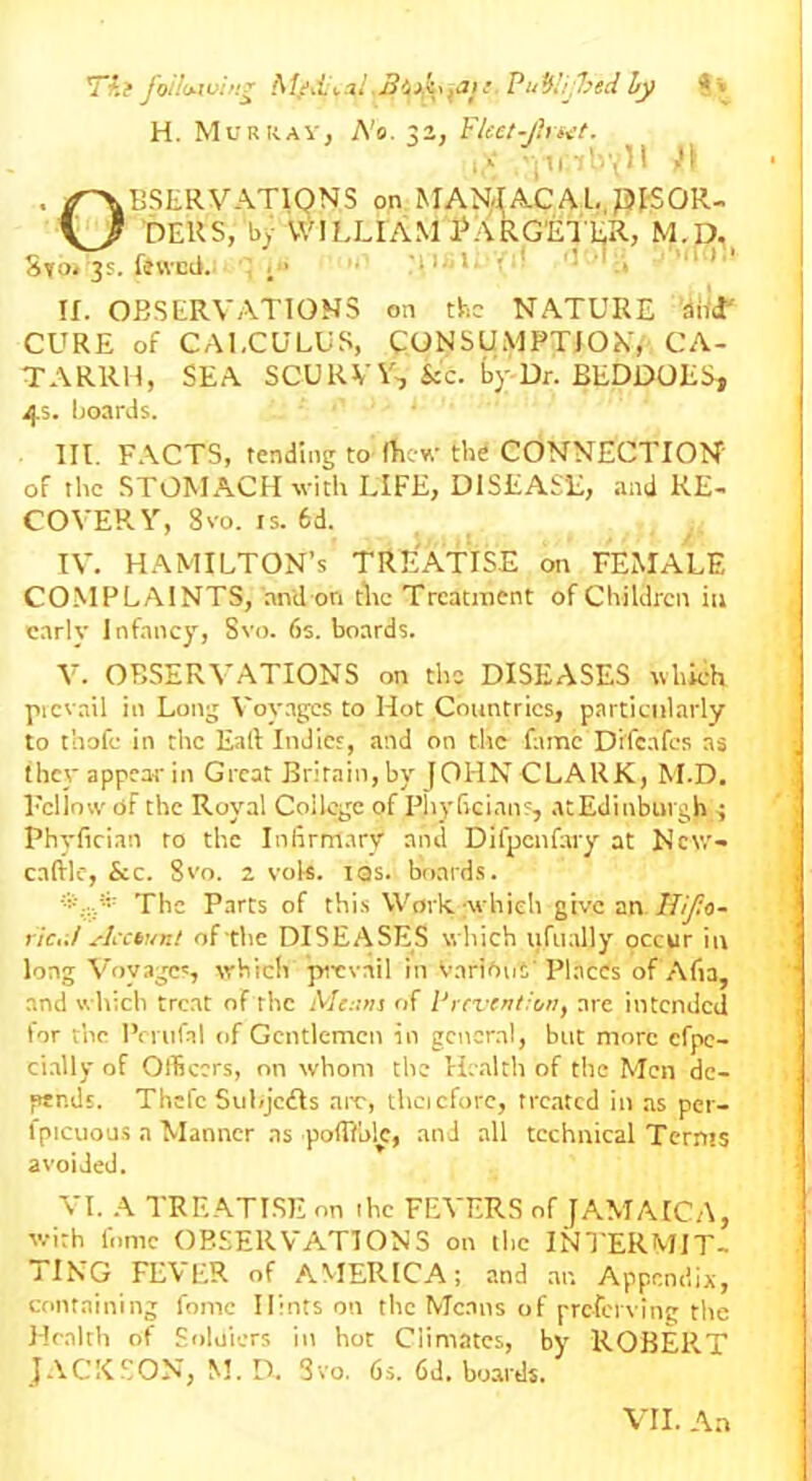 Tii following PuW/jfced fy S» H. Murray, No. 32, Fleet-Jhwt. ,v .in'oyll H Observations on MANJAC A l., DISOR- DERS, by WILLIAM PaRGETER, MUD. Sto. 3s. fewcil. ;• ’I1- 1 .* ' If. OBSERVATIONS on the NATURE and' CURE of CALCULUS, CONSUMPTION, CA- TARRH, SEA SCURVY-, kc. by Dr. BEDDOES* 45. boards. III. FACTS, tending to (Lew the CONNECTION of the STOMACH with LIFE, DISEASE, and RE- COVERY, 8VO. IS. 6d. IV. HAMILTON’S TREATISE on FEMALE COMPLAINTS, and on the Treatment of Children in early Infancy, Svo. 6s. boards. V. OBSERVATIONS on the DISEASES which picvail in Long Voyages to Hot Countries, particularly to thofe in the Eaft Indies, and on the fame Difeafes as they appear in Great Britain,by JOHNCLARK, M.D. Fellow of the Royal College of Phyficians, atEdinbuvgh ; Phyfician to the Infirmary and Difpenfary at New- caftle, See. 8vo. 2 vok. tas. boards. The Parts of this Work which give an IJif.o- ric.il Account of the DISEASES which uftially occur in long Voyages, which pievail in Various' Places of Alia, and which treat of the Menus of Prevention, are intended for t’ne Pemfal of Gentlemen in general, but more cfpe- cially of Officers, on whom the Health of the Men de- fiends. Thcl’c Subjcdls are, theicforc, treated in as per- l'picuous a Manner as poffiblc, and all technical Terms avoided. VI. A TREATISE on ihc FEVERS of JAMAICA, with fume OBSERVATIONS on the INTERMIT- TING FEVER of AMERICA; and an Appendix, containing fomc Hints on the Means of preferring the Health of Soldiers in hot Climates, by ROBERT JACKSON, M. D. Svo. 6s. 6d. boards. VII. An