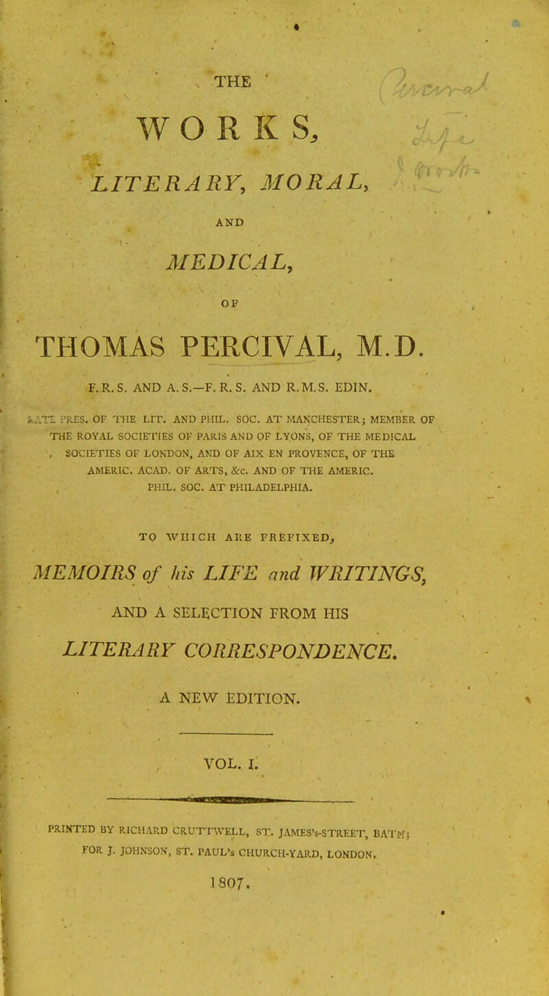 * THE ' WORKS, LITERARY, MORAL, AND MEDICAL, OF THOMAS PERCIVAL, M.D. F.R.S. AND A.S.—F.R. S. AND R.M.S. EDIN. kATE i'RES. OF THE LIT. AND PHIL. SOC. AT MANCHESTER; MEMBER OF THE ROYAL SOCIETIES OF PARIS AND OF LYONS, OF THE MEDICAL , SOCIETIES OF LONDON, AND OF AIX EN PROVENCE, OF THE AMERIC. ACAD. OF ARTS, &c. AND OF THE AMERIC. PHIL. SOC. AT PHILADELPHIA. TO WHICH A HE PREFIXED, MEMOIRS of his LIFE and WRITINGS, AND A SELECTION FROM HIS LITERARY CORRESPONDENCE. A NEW EDITION. VOL. I. PRINTED BY RICHARD CRUTTWELL, ST. JAMES's-STREET, BATMj FOR J. JOHNSON, ST. PAUL'S CHURCH-YARD, LONDON. 1807.