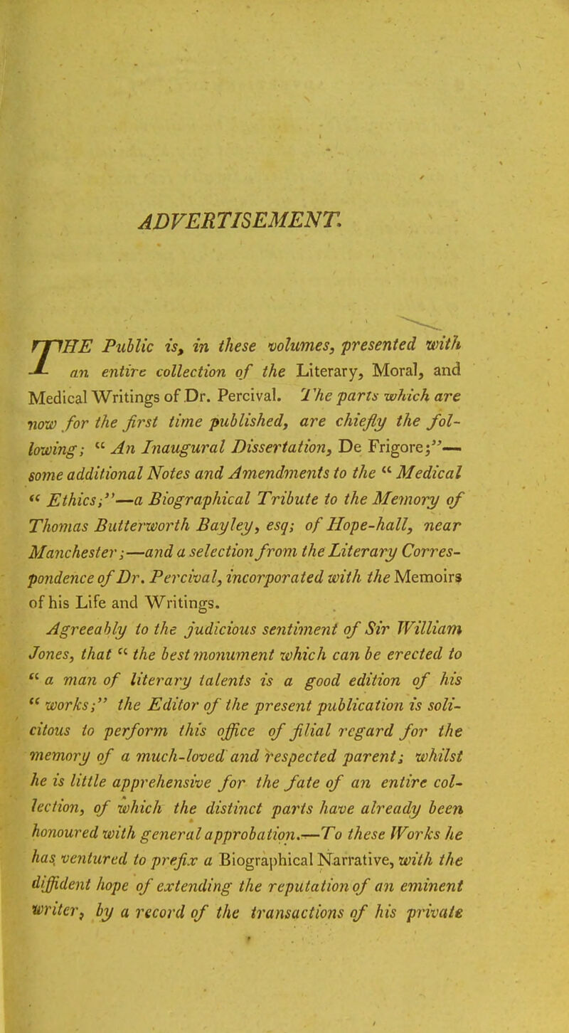 ADVERTISEMENT. THE Public is, in these volumes, presented with an entire collection of the Literary, Moral, and Medical Writings of Dr. Percival. The parts which are now for the first time published, are chiefly the fol- lowing;  An Inaugural Dissertation, De Frigore;— some additional Notes and Amendments to the  Medical  Ethicsi—a Biographical Tribute to the Memory of Thomas Butterworth Bay ley, esq; of Hope-hall, near Manchester;—and a selection from the Literary Corres- pondence of Dr. Percival, incorporated with the Memoirs of his Life and Writings. Agreeably to the judicious sentiment of Sir William Jones, that  the best monument which can be erected to  a man of literary talents is a good edition of his  works; the Editor of the present publication is soli- citous to perform this office of filial regard for the memory of a much-loved and respected parent; whilst he is little apprehensive for the fate of an entire col- lection, of which the distinct parts have already been honoured with general approbation.-r-To these Works he has, ventured to prefix a Biographical Narrative, with the diffident hope of extending the reputation of an eminent writer, by a record of the transactions of his private