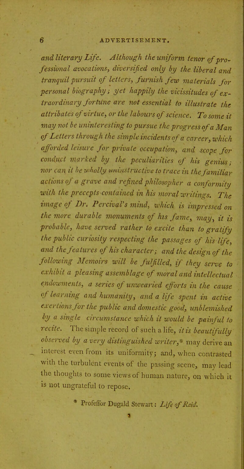 and literary Life. Although the uniform tenor of pro- fessional avocations, diversified only by the liberal and tranquil pursuit of letters, furnish few materials for personal biography; yet happily the vicissitudes of ex- traordinary fortune are not essential to illustrate the attribates of virtue, or the labours of science. To some it may not be uninteresting to pursue the progress of a Man of Letters through the simple incidents of a career, which afforded leisure for private occupation, and scope for conduct marked by the peculiarities of his genius; nor can it be wholly ttninstructivc to trace in the familiar actions of a grave and refined philosopher a conformity with the precepts contained in his moral writings. The image of Dr. Pcrcival's mind, which is impressed on the more durable monuments of his fame, may, it is probable, have served rather to excite than to gratify the public curiosity respecting the passages of his life, and the features of his character; and the design of the following Memoirs will be fulfilled, if they serve to exhibit a pleasing assemblage of moral and intellectual endowments, a series of unwearied efforts in the cause of learning and humanity, and a life spent in active exertions for the public and domestic good, unblemished by a single circumstance which it would be painful fo recite. The simple record of such a life, it is beautifully observed by a very distinguished writer,* may derive an interest even from its uniformity; and, when contrasted with the turbulent events of the passing scene, may lead the thoughts to some views of human nature, on which it is not ungrateful to repose. * Profeflbr Dugald Stewart: Life of Reid.