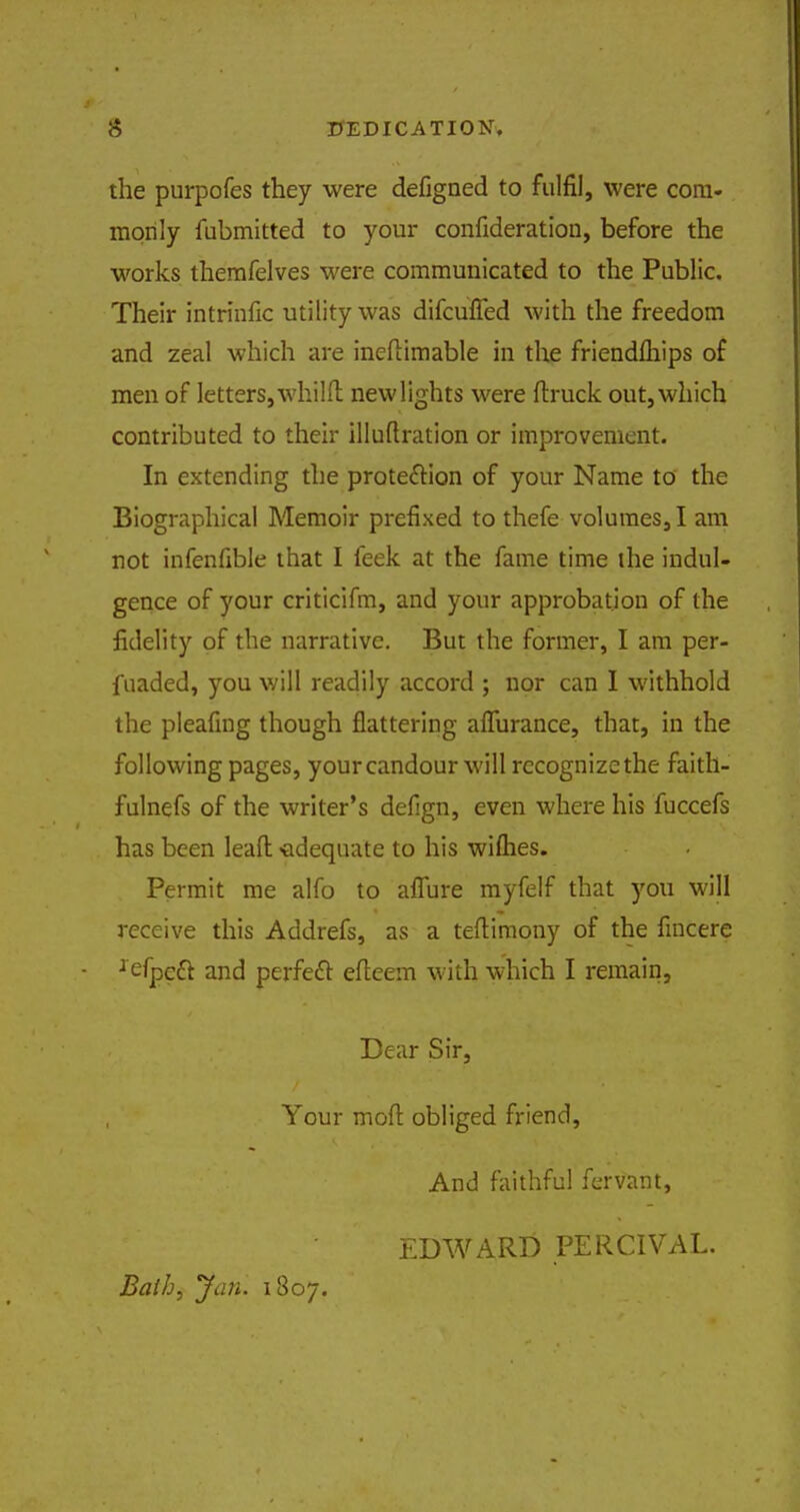 s DEDICATION. the purpofes they were defigned to fulfil, were com- monly fubmitted to your confideration, before the works themfelves were communicated to the Public. Their intrinfic utility was difcufled with the freedom and zeal which are ineflimable in the friendfliips of men of letters, whilft new lights were (truck out, which contributed to their illuftration or improvement. In extending the protection of your Name to the Biographical Memoir prefixed to thefe volumes, I am not infenfible that I feek at the fame time the indul- gence of your criticifm, and your approbation of the fidelity of the narrative. But the former, I am per- fuaded, you will readily accord ; nor can I withhold the pleafing though flattering afrurance, that, in the following pages, yourcandour will rccognizethe faith- fulnefs of the writer's defign, even where his fuccefs has been lead -adequate to his wifhes. Permit me alfo to affure myfelf that you will receive this Addrefs, as- a teftimony of the fincere xefpett and perfeft efleem with which I remain, Dear Sir, Your mod obliged friend, And faithful fervant, EDWARD PERCIVAL. Bath, Jan. 1807.