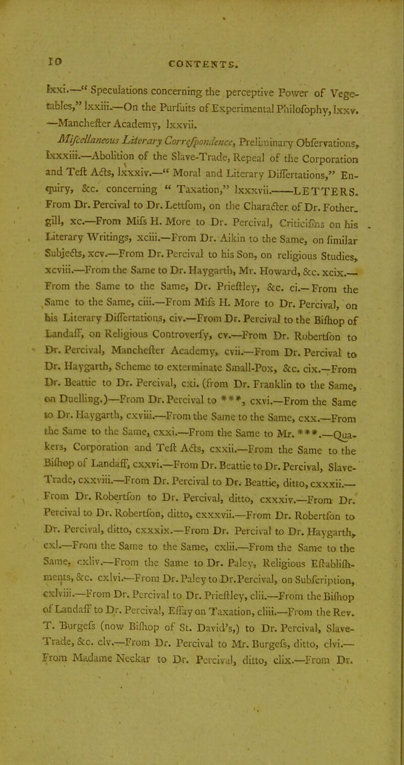 Ixxi.— Speculations concerning the perceptive Power of Vege- tables, Ixxiti.— On the Purfuits of Experimental Philofophy, Ixxv. —Manchefter Academy, lxxvii. MifcManeous Literary Correfpondence, Preliminary Obfervations, Lcxxiii.—Abolition of the Slave-Trade, Repeal of the Corporation and Teft Acts, lxxxiv.— Moral and Literary DhTertations, En- «ruiry, &c. concerning  Taxation, Ixxxvii. LETTERS. From Dr. Percival to Dr. Lettfom, on the Character, of Dr. Fother. gill, xc—From Mifs H. More to Dr. Percival, Criticifins on his Literary Writings, xciii.—From Dr. Aikin to the Same, on fimilar Subjects, xcv.—From Dr. Percival to his Son, on religious Studies, xcviii.—From the Same to Dr. Haygarth, Mr. Howard, &c. xcix. From the Same to the Same, Dr. Prieftley, &c. ci.—From the Same to the Same, ciii.—From Mifs H. More to Dr. Percival on bis Literary DuTertations, civ.—From Dr. Percival to the Bifhop of Landaff, on Religious Controverfy, cv.—From Dr. Robertfon to Dr. Percival, Manchefter Academy, cvii.—From Dr. Percival to Dr. Haygarth, Scheme to exterminate Small-Pox, &c. cix.—From Dr. Beattie to Dr. Percival, cxi. (from Dr. Franklin to the Same, on Duelling.)—From Dr. Percival to ***, cxvi.—From the Same to Dr. Haygarth, cxviii.—From the Same to the Same, cxx.—From the Same to the Same, exxi—From the Same to Mr. ***.—Qua- kers, Corporation and Teft Ads, exxii.—From the Same to the Bifhop of Landaff, exxvi.—From Dr. Beattie to Dr. Percival, Slave- Trade, exxviii.—From Dr. Percival to Dr. Beattie, ditto, exxxii.— From Dr. Robertfon to Dr. Percival, ditto, exxxiv.—From Dr. Percival to Dr. Robertfon, ditto, exxxvii.—From Dr. Robertfon to Dr. Percival, ditto, exxxix.—From Dr. Percival to Dr. Haygarth,. cxl.—From the Same to the Same, cxlii.—From the Same to the Same, cxliv.—From the Same to Dr. Paley, Religious Eftablifh- ments, &c. cxlvi.—From Dr. Paley to Dr. Percival, on Subfcription, cxlviii.—From Dr. Percival to Dr. Prieftley, clii.—From theBifliop of Landaff to Dr. Percival, Effay on Taxation, cliii.—From the Rev. T. Burgefs (now Bifhop of St. David's,) to Dr. Percival, Slave- Trade, &c. civ.—From Dr. Percival to Mr. Burgefs, ditto, clvi.— From Madame Neckar to Dr. Percival, ditto, clix.—From Dr.