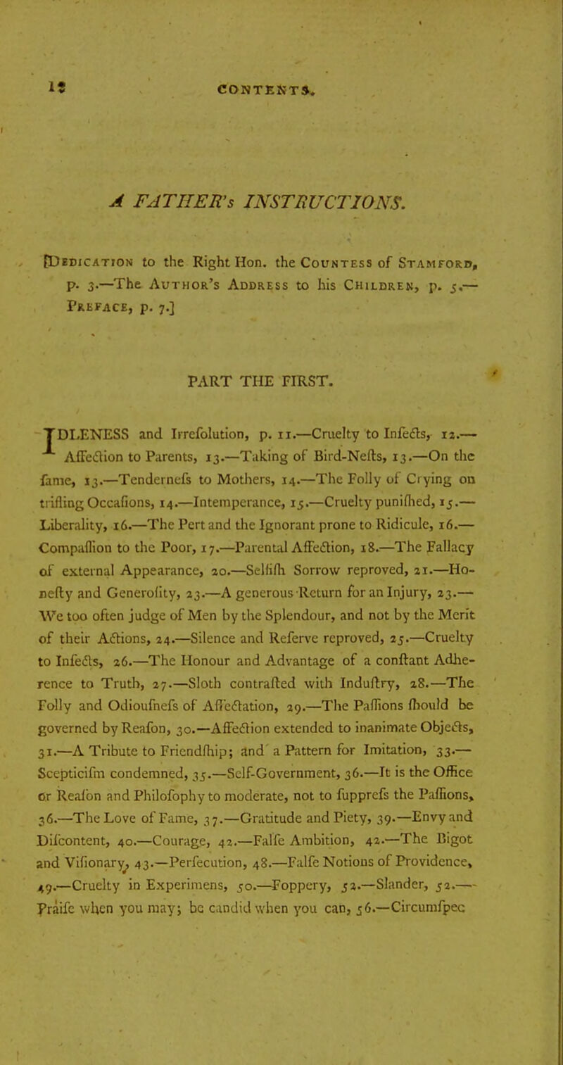A FATHER'S INSTRUCTIONS. {Dedication to the Right Hon. the Countess of Stamford, p. 3-—The Author's Address to his Children, p. 5.— Preface, p. 7.] PART THE FIRST. TDLENESS and Irrefolution, p. 11.—Cruelty to Infedts, 13.— AfFeclion to Parents, 13.—Taking of Bird-Nells, 13.—On the fame, 13.—Tendernefs to Mothers, 14.—The Folly of Crying on trifling Occafions, 14.—Intemperance, 15.—Cruelty punifhed, 15.— Liberality, 16.—The Pert and the Ignorant prone to Ridicule, 16.— Compaflion to the Poor, 17.—Parental Affedtion, 18.—The Fallacy of external Appearance, 20.—Selhfti Sorrow reproved, 21.—Ho- nefty and Generality, 23.—A generous Return for an Injury, 23.— We too often judge of Men by the Splendour, and not by the Merit of their Adtions, 24.—Silence and Referve reproved, 25.—Cruelty to Infedls, 26.—The Honour and Advantage of a conftaot Adhe- rence to Truth, 27.—Sloth contrafted with Induftry, 28.—The Folly and Odioufnefs of Afiedtation, 29.—The Paflions ftiould be governed byReafon, 30.—AfFeclion extended to inanimate Objects, 31.—A Tribute to Fricndfhip; and' a Pattern for Imitation, 33.— Scepticifm condemned, 35.—Self-Government, 36.—It is the Office or Reafon and Philofophy to moderate, not to fupprefs the Paflions, 36.—The Love of Fame, 37.—Gratitude and Piety, 39.—Envy and Difcontent, 40.—Courage, 42.—Falfe Ambition, 42.—The Bigot and Vifionary^, 43.—Perfecution, 48.—Falfe Notions of Providence, 49.—Cruelty in Experimens, 50.—Foppery, 52.—Slander, 52.— Praifc when you may; be candid when you can, 56.—Circumfpec