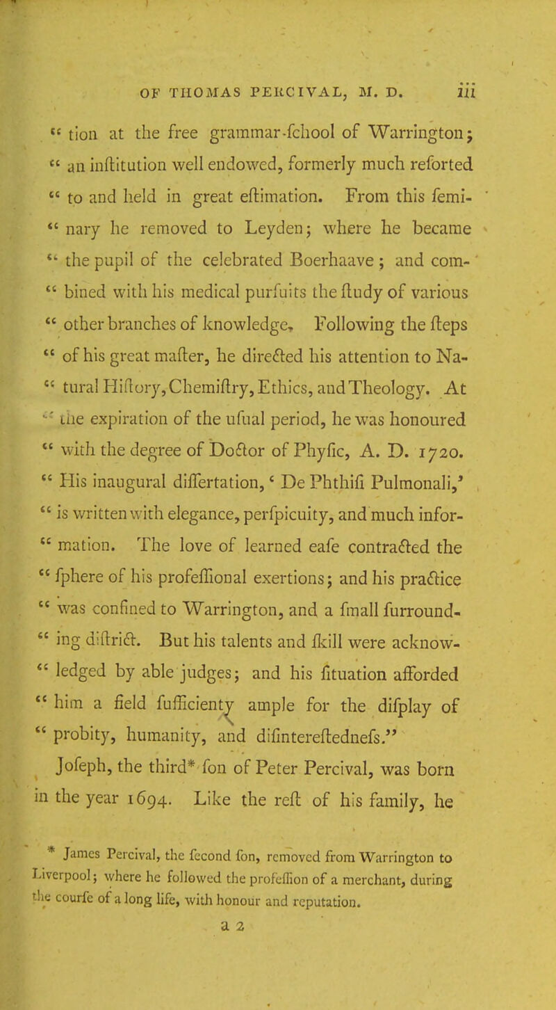 tc tion at the free grammar-fchool of Warrington j  an inftitution well endowed, formerly much reforted  to and held in great eftimation. From this femi- *' nary he removed to Leyden; where he became *' the pupil of the celebrated Boerhaave ; and com-  bined with his medical purfuits theftudy of various  other branches of knowledge Following the fteps  of his great mailer, he directed his attention to Na- • tura! Hiflory,Chemiflry, Ethics, and Theology. At ' me expiration of the ufual period, he was honoured  with the degree of Doflor of Phyfic, A. D. 1720.  His inaugural dilTertation,' De Phthifi Pulmonali,'  is written with elegance, perfpicuity, and much infor-  mation. The love of learned eafe contracted the  fphere of his profeffional exertions; and his practice  was confined to Warrington, and a fmall furround-  ing diftricT. But his talents and ikill were acknow-  ledged by able judges; and his fituation afforded  him a field fufficienty ample for the difplay of  probity, humanity, and difintereftednefs  Jofeph, the third* fon of Peter Percival, was born in the year 1694. Like the reft of his family, he * James Percival, the fecond fon, removed from Warrington to Liverpool; where he followed the profcifion of a merchant, during the courfe of along life, with honour and reputation. a 2