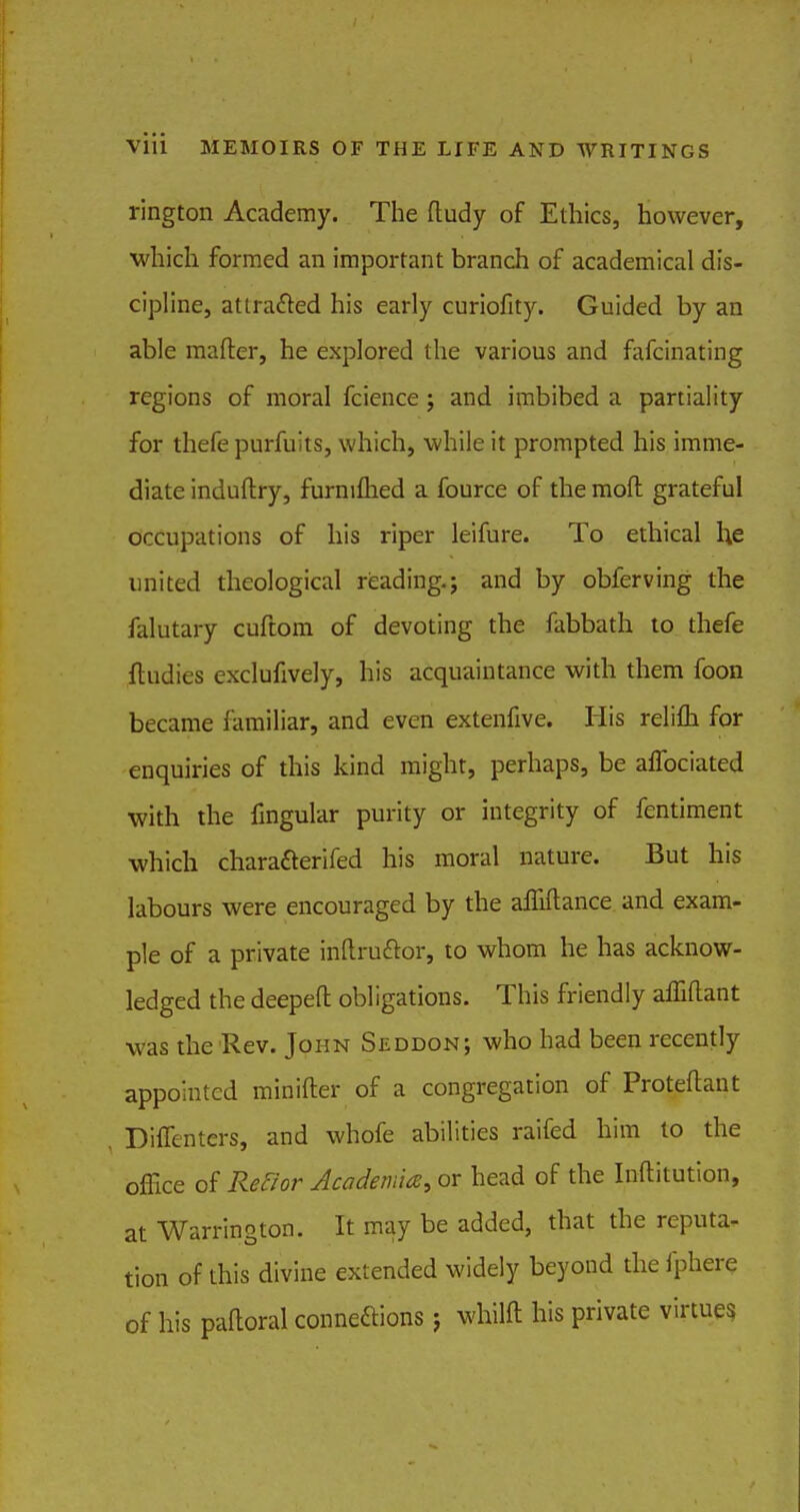 rington Academy. The ftudy of Ethics, however, which formed an important branch of academical dis- cipline, attracted his early curiofity. Guided by an able matter, he explored the various and fafcinating regions of moral fcience; and imbibed a partiality for thefe purfuits, which, while it prompted his imme- diate induftry, furnilhed a fource of the moft grateful occupations of his riper leifure. To ethical he united theological reading.; and by obferving the falutary cuftom of devoting the fabbath to thefe ftudies exclufively, his acquaintance with them foon became familiar, and even extenfive. His relifh for enquiries of this kind might, perhaps, be aflbciated with the Angular purity or integrity of fentiment which charaaerifed his moral nature. But his labours were encouraged by the affiftance and exam- ple of a private inftruclor, to whom he has acknow- ledged the deepefl: obligations. This friendly affiftant was the Rev. John Seddon; who had been recently appointed minifter of a congregation of Proteftant Diffenters, and whofe abilities raifed him to the office of Ref/or Academia, or head of the Inftitution, at Warrington. It may be added, that the reputa- tion of this divine extended widely beyond the fphere of his paftoral connexions j whilft his private virtues
