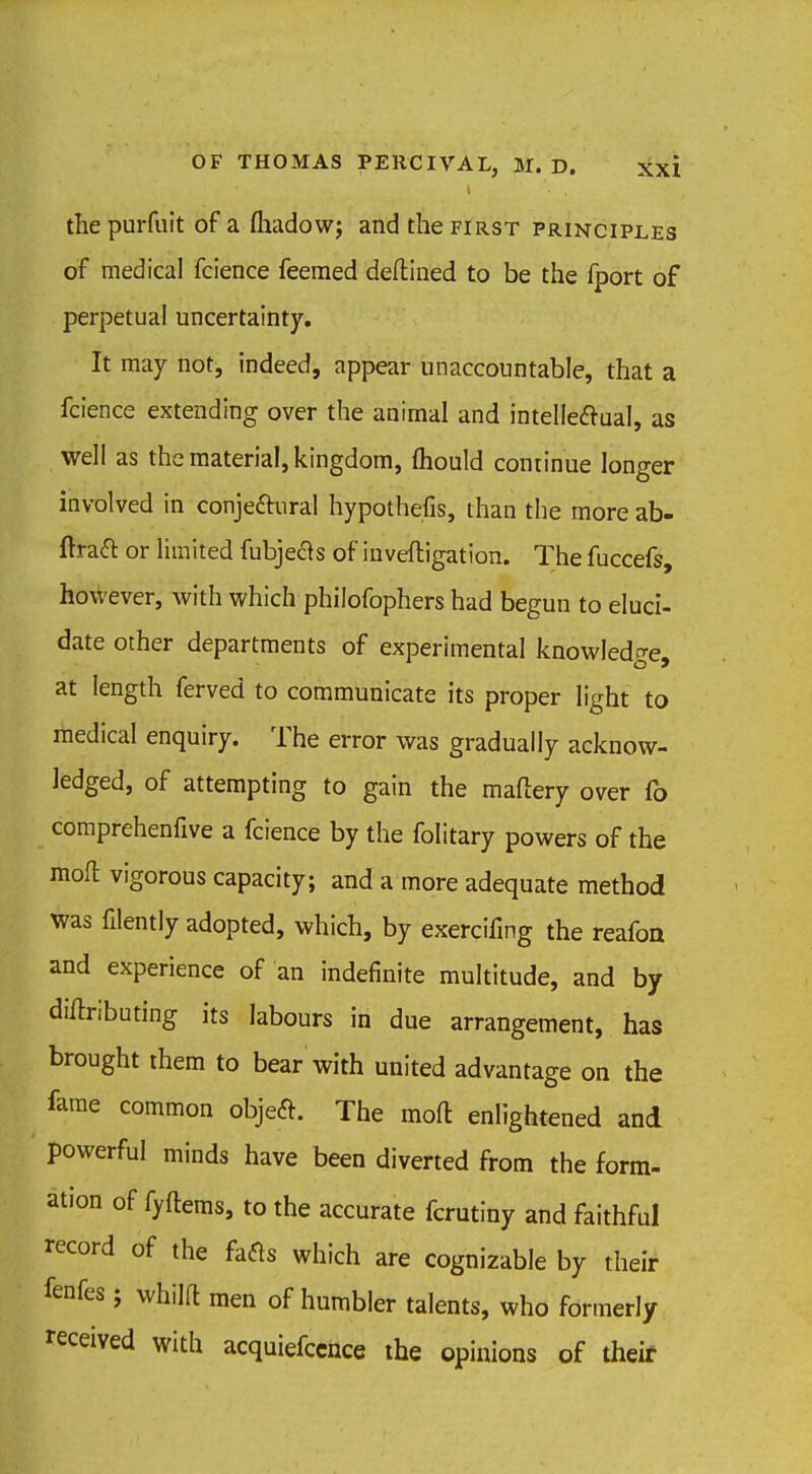 i the purfuit of a fhadowj and the first principles of medical fcience feemed deftined to be the fport of perpetual uncertainty. It may not, indeed, appear unaccountable, that a fcience extending over the animal and intellectual, as well as the material, kingdom, mould continue longer involved in conjectural hypothecs, than the more ab- ftract or limited fubjects of iuveftigation. The fuccefs, however, with which philofophers had begun to eluci- date other departments of experimental knowledge, at length ferved to communicate its proper light to medical enquiry. The error was gradually acknow- ledged, of attempting to gain the mattery over fo comprehenfive a fcience by the folitary powers of the moll vigorous capacity; and a more adequate method was filently adopted, which, by exercifmg the reafon and experience of an indefinite multitude, and by diftributing its labours in due arrangement, has brought them to bear with united advantage on the fame common object. The moft enlightened and powerful minds have been diverted from the form- ation of fyftems, to the accurate fcrutiny and faithful record of the facts which are cognizable by their fenfes; whilft men of humbler talents, who formerly received with acquiefccnce the opinions of theif