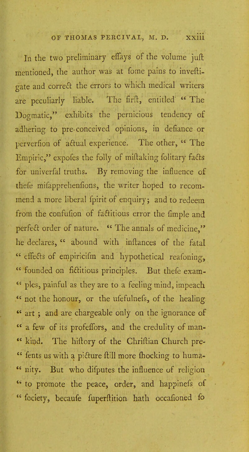 In the two preliminary elTays of the volume jufl mentioned, the author was at fome pains to invefti- gate and correct the errors to which medical writers are peculiarly liable. The firfl, entitled' The Dogmatic, exhibits the pernicious tendency of adhering to pre-conceived opinions, in defiance or perverfion of actual experience. The other, The Empiric, expofes the folly of miftaking folitary facTs for univerfal truths. By removing the influence of thefe mifapprehenfions, the writer hoped to recom- mend a more liberal fpirit of enquiry; and to redeem from the confufion of factitious error the fimple and perfect: order of nature. The annals of medicine, he declares, abound with inftances of the fatal effects of empiricifm and hypothetical reafoning, founded on fictitious principles. But thefe exam- <c pies, painful as they are to a feeling mind, impeach not the honour, or the ufefulnefs, of the healing art ; and are chargeable only on the ignorance of a few of its profelTors, and the credulity of man- kind. The hiftory of the Chriftian Church pre- fents us with a picture ftill more (hocking to huma- nity. But who difputes the influence of religion *' to promote the peace, order, and happinefs of fociety, becaufe fuperftition hath occafioned fo