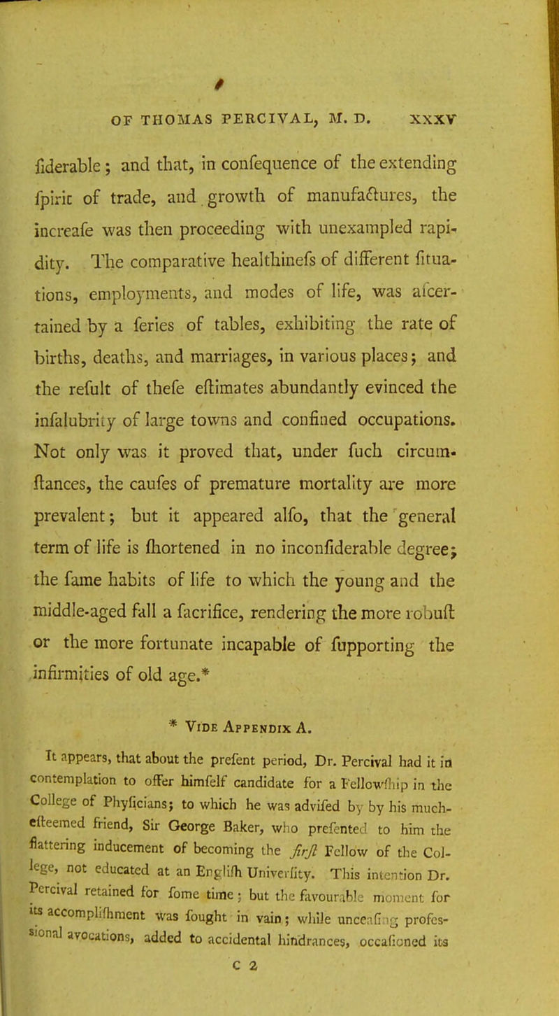 fiderable ; and that, in confequence of the extending fpiric of trade, and . growth of manufactures, the increafe was then proceeding with unexampled rapi- dity. The comparative healthinefs of different filia- tions, employments, and modes of life, was aicer- tained by a feries of tables, exhibiting the rate of births, deaths, and marriages, in various places; and the refult of thefe eftimates abundantly evinced the infalubrky of large towns and confined occupations. Not only was it proved that, under fuch circum- fiances, the caufes of premature mortality are more prevalent; but it appeared alfo, that the general term of life is fliortened in no inconfiderable degree; the fame habits of life to which the young and the middle-aged fall a facrifice, rendering the more robuft or the more fortunate incapable of fnpporting the infirmities of old age.* * Vide Appendix A. It appears, that about the prefent period, Dr. Percival had it in contemplation to offer himfelf candidate for a Fellowftiip in the College of Phyficians; to which he was advifed by by his much- efteemed friend, Sir George Baker, who prefented to him the flattering inducement of becoming the firfi Fellow of the Col- lege, not educated at an Englifh Univerfity. This intention Dr. Percival retained for fome time; but the favourable moment for »ts accomplifhment was fought in vain; while unceafi;iS profes- sional avocations, added to accidental hindrances, occafioncd its C 2