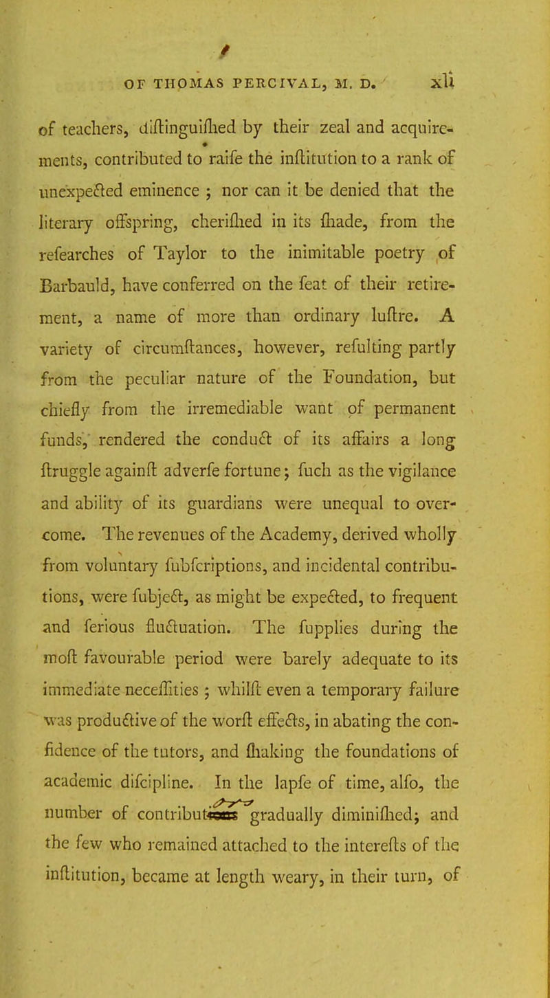 of teachers, diftinguifhed by their zeal and acquire- ments, contributed to raife the inflitution to a rank of unexpected eminence ; nor can it be denied that the literary offspring, cherifhed in its fhade, from the refearches of Taylor to the inimitable poetry of Barbauld, have conferred on the feat of their retire- ment, a name of more than ordinary luftre. A variety of circumflances, however, refulting partly from the peculiar nature of the Foundation, but chiefly from the irremediable want of permanent funds, rendered the conduct of its affairs a long flruggle againfl adverfe fortune; fuch as the vigilance and ability of its guardians were unequal to over- come. The revenues of the Academy, derived wholly from voluntary fubfcriptions, and incidental contribu- tions, were fubject, as might be expected, to frequent and ferious fluctuation. The fupplies during the mod favourable period were barely adequate to its immediate neceffities; whiMl even a temporary failure was productive of the worft effects, in abating the con- fidence of the tutors, and flraking the foundations of academic difcipline. In the lapfe of time, alfo, the number of contribufcem gradually diminifhed; and the few who remained attached to the interefls of the inflitution, became at length weary, in their turn, of