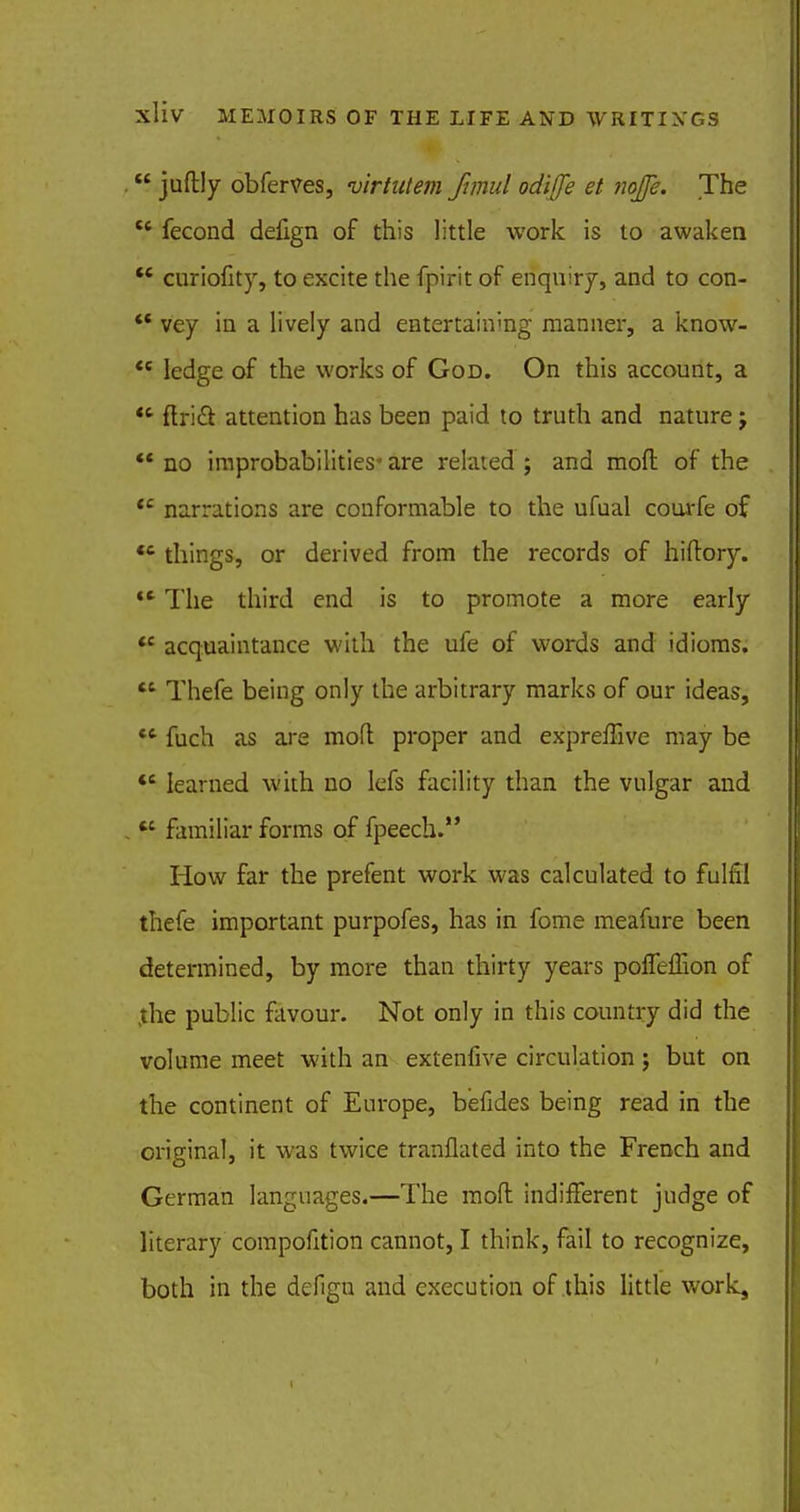  juftly obferves, virtntem funul odiffe et nojje. The te fecond delign of this little work is to awaken  cmriofity, to excite the fptrit of enquiry, and to con-  vey in a lively and entertaining manner, a know-  ledge of the works of God. On this account, a  ftrid~t attention has been paid to truth and nature j  no improbabilities* are rekued ; and mod of the <c narrations are conformable to the ufual courfe of  things, or derived from the records of hiftory.  The third end is to promote a more early *c acquaintance with the ufe of words and idioms.  Thefe being only the arbitrary marks of our ideas, U fuch as ai-e mofl proper and expreffive may be *c learned with no lefs facility than the vulgar and « familiar forms of fpeech. How far the prefent work was calculated to fulfil thefe important purpofes, has in fome meafure been determined, by more than thirty years poffeflion of jthe public favour. Not only in this country did the volume meet with an extenfive circulation ; but on the continent of Europe, befides being read in the original, it was twice tranflated into the French and German languages.—The mofl indifferent judge of literary compofition cannot, I think, fail to recognize, both in the defign and execution of this little work,