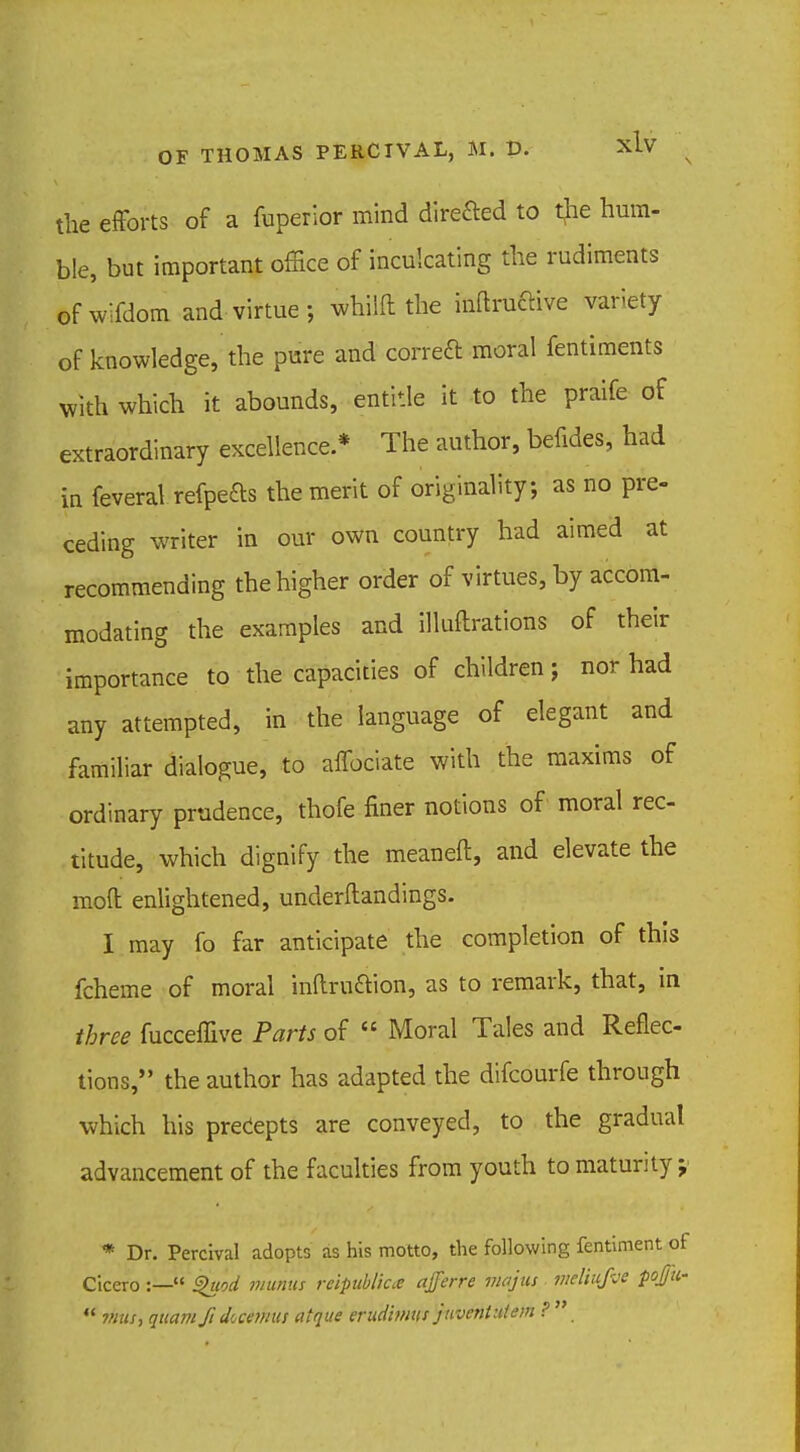 the efforts of a fuperior mind direfted to the hum- ble, but important office of inculcating the rudiments ©fwifdom and virtue; whilfl the mftruftive variety of knowledge, the pure and correft moral fentiments with which it abounds, entitle it to the praife of extraordinary excellence.* The author, befides, had in feveral refpefts the merit of originality; as no pre- ceding writer in our own country had aimed at recommending the higher order of virtues, by accom- modating the examples and illuflrations of their importance to the capacities of children; nor had any attempted, in the language of elegant and familiar dialogue, to affociate with the maxims of ordinary prudence, thofe finer notions of moral rec- titude, which dignify the meaneft, and elevate the mod enlightened, understandings. I may fo far anticipate the completion of this fcheme of moral inllrucYion, as to remark, that, in three fucceffive Parts of  Moral Tales and Reflec- tions, the author has adapted the difcourfe through which his precepts are conveyed, to the gradual advancement of the faculties from youth to maturity j * Dr. Percival adopts as his motto, the following fentiment of Cicero :— Shwd mums reipublicee ajferre majus vieliufve poj/u*  7/ius, qttam ft dicetmts atque erudimus juvenUUem ? 