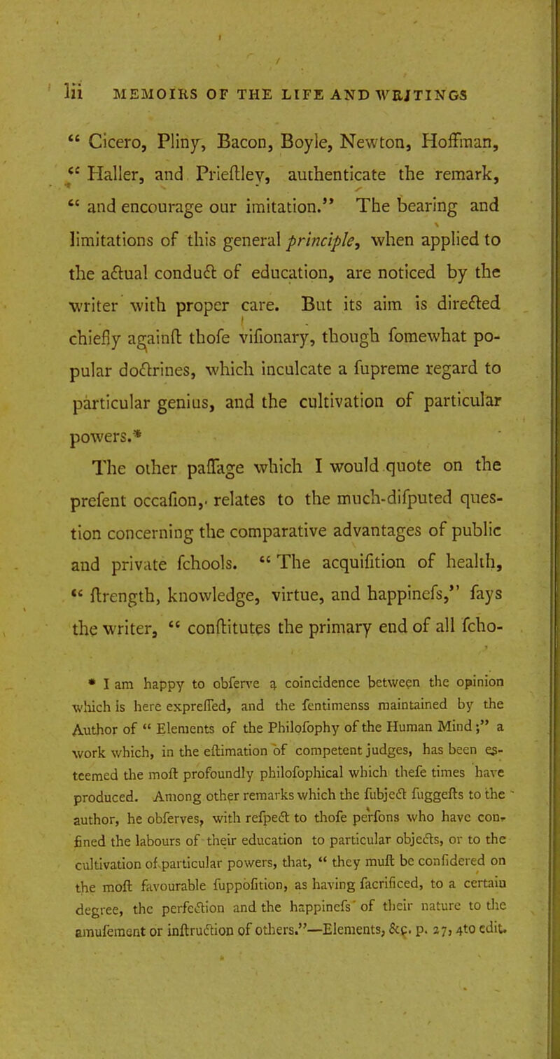  Cicero, Pliny, Bacon, Boyle, Newton, Hoffman, ec Haller, and Prieftlev, authenticate the remark,  and encourage our imitation. The bearing and limitations of this general principle, when applied to the actual conduct of education, are noticed by the writer with proper care. But its aim is directed chiefly a^ainfl: thofe vifionary, though fomewhat po- pular doctrines, which inculcate a fupreme regard to particular genius, and the cultivation of particular powers.* The other paffage which I would quote on the prefent occafion,. relates to the much-difputed ques- tion concerning the comparative advantages of public and private fchools.  The acquifition of health,  ftrength, knowledge, virtue, and happinefs, fays the writer,  conftitutes the primary end of all fcho- * I am happy to obferve a coincidence between the opinion which is here exprefled, and the fentimenss maintained by the Author of  Elements of the Philofophy of the Human Minda work which, in the eftimation of competent judges, has been es- teemed the moft profoundly philofophical which thefe times have produced. Among other remarks which the fubjeft fuggefts to the author, he obferves, with refpecl to thofe perfons who have con* fined the labours of their education to particular objects, or to the cultivation of particular powers, that,  they muft be confidered on the moft favourable fuppbfition, as having facrificed, to a certaiu degree, the perfection and the happinefs'of their nature to the amufement or inftruftion of others.—Elements, &c. p. 27,4to edit.