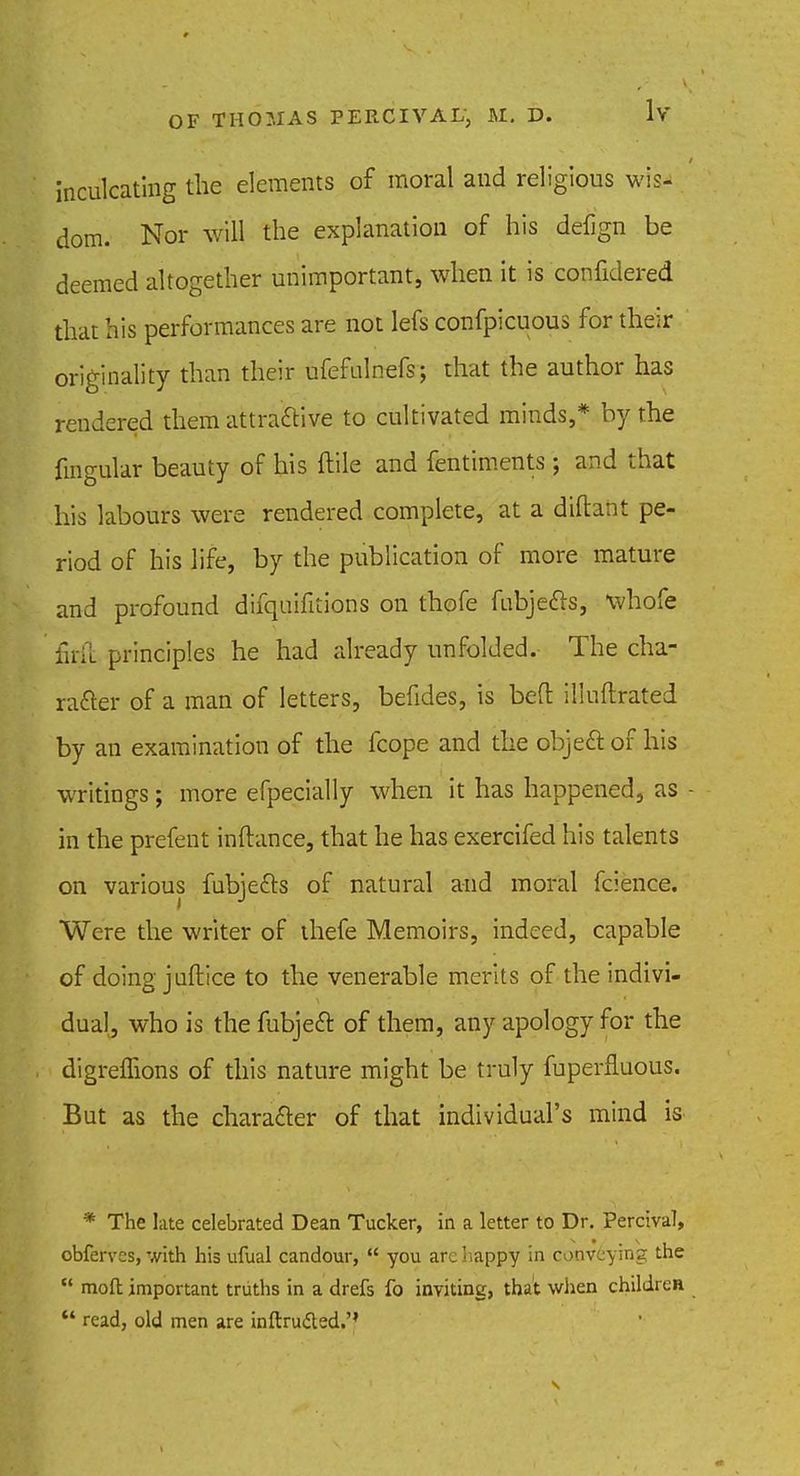 inculcating the elements of moral and religious wis- dom. Nor will the explanation of his delign be deemed altogether unimportant, when it is confidered that his performances are not lefs confpicuous for their originality than their ufefulnefs; that the author has rendered them attractive to cultivated minds,* by the fmgular beauty of his ftile and fentiments ; and that his labours were rendered complete, at a dtitant pe- riod of his life, by the publication of more mature and profound difquifitions on thofe fubjedrs, whofe firft principles he had already unfolded. The cha- racter of a man of letters, befides, is bed illuftrated by an examination of the fcope and the object of his writings; more efpecially when it has happened, as - in the prefent inftance, that he has exercifed his talents on various fubjedls of natural and moral fcience. Were the writer of thefe Memoirs, indeed, capable of doing juftice to the venerable merits of the indivi- dual, who is the fubject of them, any apology for the digreiftons of this nature might be truly fuperfluous. But as the character of that individual's mind is * The late celebrated Dean Tucker, in a letter to Dr. Percival, obfervcs, with his ufual candour,  you arc happy in conveying the  rnofl important truths in a drefs fo inviting, that when children  read, old men are inftructed.'1