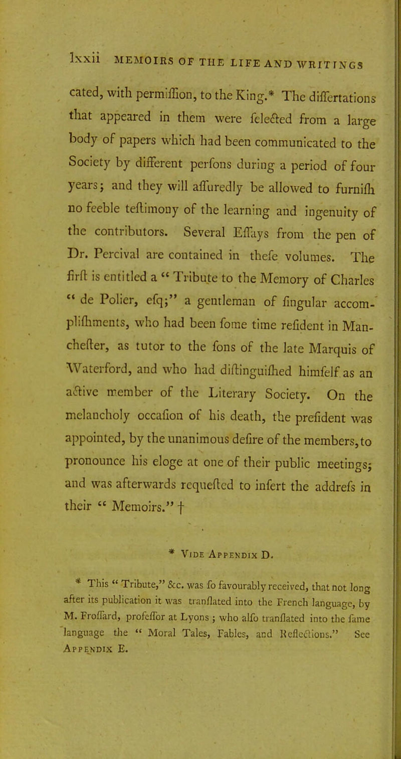 cated, with permiffion, to the King.* The differtations that appeared in them were fele&ed from a large body of papers which had been communicated to the Society by different perfons during a period of four years j and they will affuredly be allowed to furnilh no feeble teflimony of the learning and ingenuity of the contributors. Several Effays from the pen of Dr. Percival are contained in thefe volumes. The firft is entitled a  Tribute to the Memory of Charles  de Polier, efq; a gentleman of fingular accom- plifliments, who had been fome time refident in Man- chefter, as tutor to the fons of the late Marquis of Waterford, and who had diflinguilhed himfelf as an active member of the Literary Society. On the melancholy occafion of his death, the prefident was appointed, by the unanimous defire of the members, to pronounce his eloge at one of their public meetings} and was afterwards requeftcd to infert the addrefs in their  Memoirs. f * Vide Appendix D. * This  Tribute, &c. was fo favourably received, that not long after its publication it was tianflated into the French language, by M. Froflard, profeflbr at Lyons; who alfo tianflated into the fame language the « Moral Tales, Fables, and Reflcdions. See Appe_ndix E.