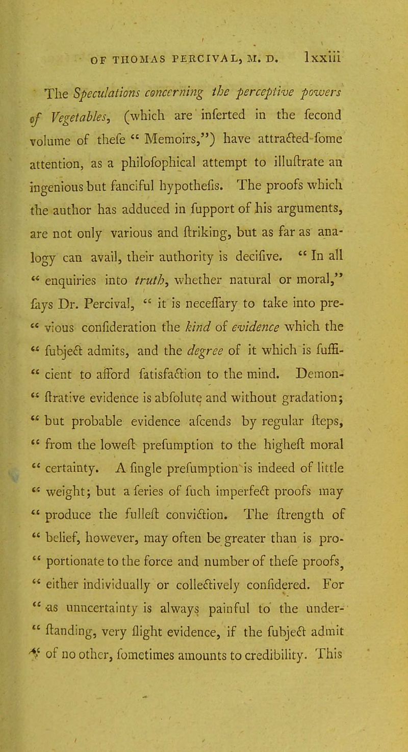 The Speculations concerning the perceptive powers ef Vegetables, (which are inferted in the fecond volume of thefe  Memoirs,) have attracted fome attention, as a philofophical attempt to illuflrate an ingenious but fanciful hypothefis. The proofs which the author has adduced in fupport of his arguments, are not only various and finking, but as far as ana- logy can avail, their authority is decifive.  In all w enquiries into truth, whether natural or moral, fays Dr. Percival,  it is necefTary to take into pre-  vious confideration the kind of evidence which the M fubjett admits, and the degree of it which is fuffi-  cient to afford fatisfa&ion to the mind. Demon-  flrative evidence is abfolute and without gradation;  but probable evidence afcends by regular fleps,  from the loweft prefumption to the highefl moral  certainty. A fingle prefumption is indeed of little ** weight; but a feries of fuch imperfect proofs may  produce the fullefl conviction. The flrength of  belief, however, may often be greater than is pro-  portionate to the force and number of thefe proofs9  either individually or collectively confidered. For -as unncertainty is always painful to the under--  flanding, very flight evidence, if the fubjecl admit $ of no other, fometimes amounts to credibility. This