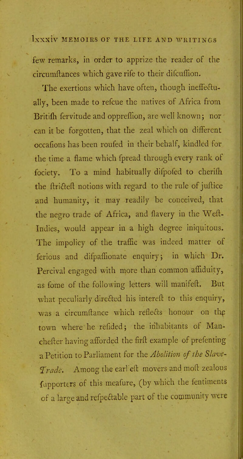 few remarks, in order to apprize the reader of the circumftances which gave rife to their difcuflion. The exertions which have often, though ineffectu- ally, been made to refcue the natives of Africa from Britifh fervitude and oppreflion, are well known; nor can it be forgotten, that the zeal which on different occafions has been roufed in their behalf, kindled for the time a flame which fpread through every rank of fociety. To a mind habitually difpofed to cherifh the ftri&eft notions with regard to the rule of juftice and humanity, it may readily be conceived, that the negro trade of Africa, and flavery in the Weft- Indies, would appear in a high degree iniquitous. The impolicy of the traffic was indeed matter of ferious and difpaflionate enquiry; in which Dr. Percival engaged with more than common affiduity, as fome of the following letters will manifeft. But what peculiarly directed his intereft to this enquiry, was a circumftance which reflects honour on th£ town where he reflded; the inhabitants of Man- chefter having afforded the firft example of prefenting a Petition to Parliament for the Abolition of the Slave- Trade. Among the earl eft movers and moft zealous fupporttrs of this meafure, (by which the fentiments of a large and refpe&able part of the community were