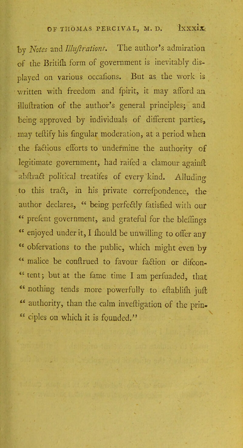 by Notes and Illujirations. The author's admiration of the Britifh form of government is inevitably dis- played on various occafions. But as the work is written with freedom and fpirit, it may afford an illuftration of the author's general principles; and being approved by individuals of different parties, may teftify his fingular moderation, at a period when the factious efforts to undermine the authority of legitimate government, had raifed a clamour againfl abffraft political treatifes of every kind. Alluding to this tratt, in his private correfpondencc, the author declares,  being perfectly fatisfied with our  prefent government, and grateful for the bleffings  enjoyed under it, I fliould be unwilling to offer any €c obfervations to the public, which might even by  malice be conftrued to favour faftion or difcon-  tent; but at the fame time I am perfuaded, that  nothing tends more powerfully to eftablifb. juft  authority, than the calm inveftigation of the prin- w ciples on which it is founded.
