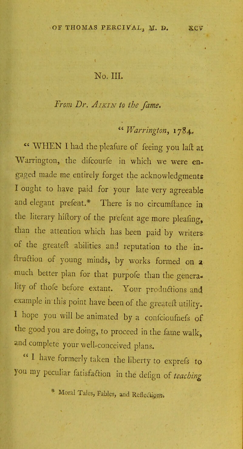 No. III. From Dr. Aikin to the fame.  Warrington, 1784. *' WHEN I had the pleafure of feeing you laft at Warrington, the difcourfe in which we were en- gaged made me entirely forget the acknowledgments I ought to have paid for your late very agreeable and elegant prefent* There is no circumftance in the literary hiftory of the prefent age more pleafmg, than the attention which has been paid by writers of the greatefl: abilities and reputation to the in- ftruaion of young minds, by works formed on a much better plan for that purpofe than the genera- lity of thofe before extant. Your productions and example in this point have been of the greatefl: utility. I hope you will be animated by a confcioufnefs of the good you are doing, to proceed in the fame walk, and complete your well-conceived plans.  I have formerly taken the liberty to exprefs to you my peculiar fatisfaftion in the defign of teaching. * Moral Tales, Fables, and Reflec%n$,