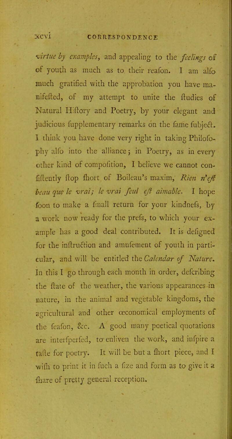 virtue by examples, and appealing to the feelings of of youth as much as to their reafon. I am alfo much gratified with the approbation you have ma- nifested, of my attempt to unite the ftudies of Natural Hiftory and Poetry, by your elegant and judicious fupplementary remarks on the fame fubjecT:. I think you have done very right in taking Philofo- phy alfo into the alliance j in Poetry, as in every other kind of compofition, I believe we cannot con- fidently flop fliort of Boileau's maxim, Rien n'ej? beau que le vrai; le vrai feul ejl aimable. I hope foon to make a fmall return for your kindnefs, by a work now ready for the prefs, to which your ex- ample has a good deal contributed. It is defigned for the inftrucYion and amufement of youth in parti- cular, and will be entitled the Calendar of Nature. In this I go through each month in order, defcribing the ftate of the weather, the various appearances in nature, in the animal and vegetable kingdoms, the agricultural and other ceconomical employments of the feafon, &c. A good many poetical quotations are interfperfed, to enliven the work, and infpire a tafle for poetry. It will be but a fliort piece, and I wifh to print it in fuch a fize and form as to give it a {hare of pretty general reception.