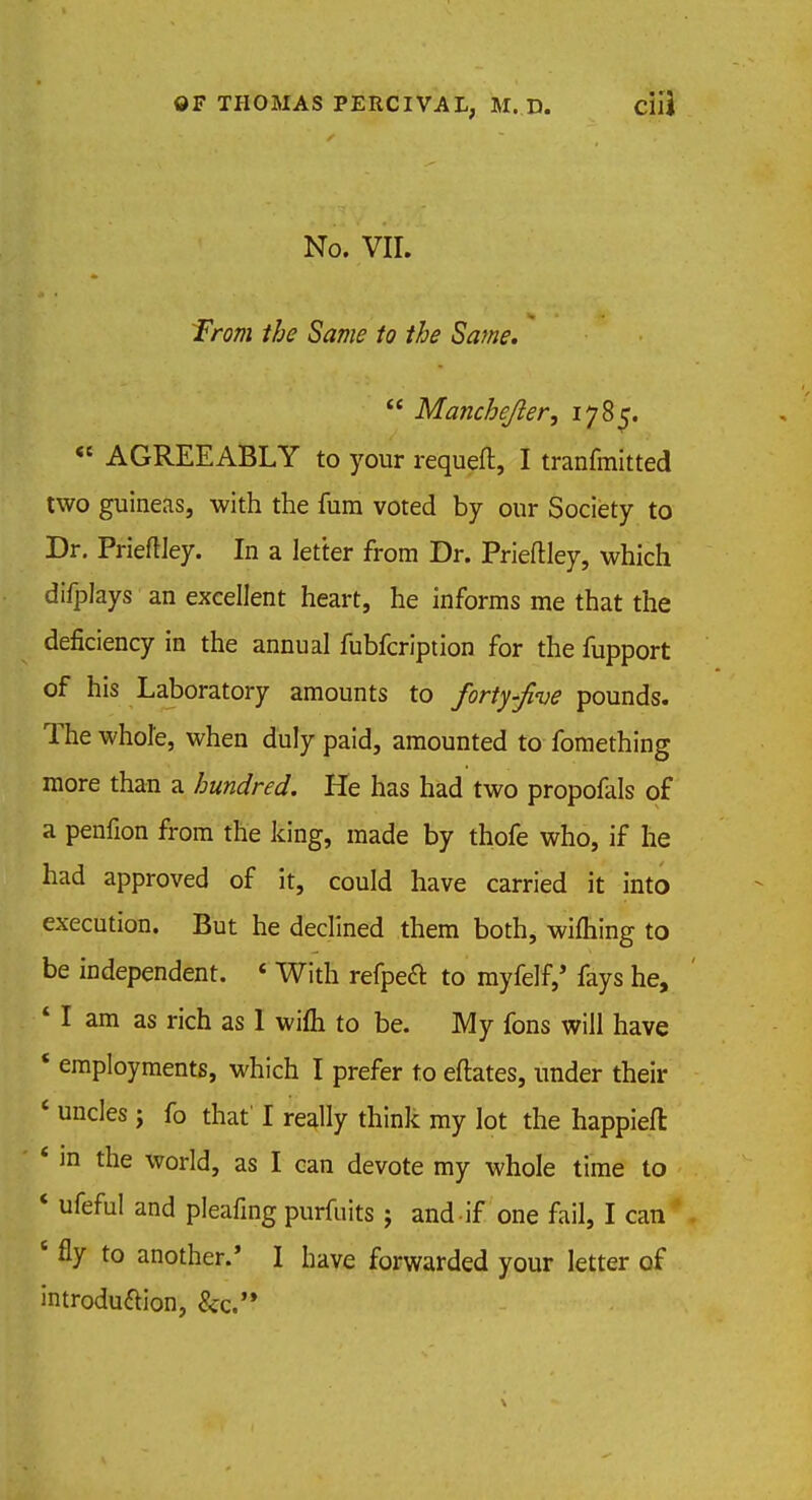 f;;v 1 No- yii.%' ./-.H ■ f/w» /fo /<? Saw*.  Manchejler, 1785. « AGREEABLY to your requeft, I tranfmitted two guineas, with the fum voted by our Society to Dr. Prieftley. In a letter from Dr. Prieftley, which difplays an excellent heart, he informs me that the deficiency in the annual fubfcription for the fupport of his Laboratory amounts to forty-Jive pounds. The whole, when duly paid, amounted to fomething more than a hundred. He has had two propofals of a penfion from the king, made by thofe who, if he had approved of it, could have carried it into execution. But he declined them both, wifhing to be independent. « With refpecT: to myfelf,' fays he, 4 I am as rich as 1 wifli to be. My fons will have * employments, which I prefer to eftates, under their ' uncles ; fo that' I really think my lot the happieft: * m the world, as I can devote my whole time to * ufeful and pleafing purfuits j and if one fail, I can c fly to another.' I have forwarded your letter of introduftion, Sec.