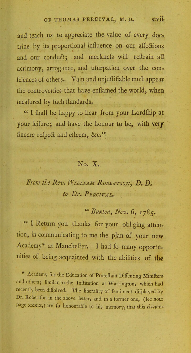 and teach us to appreciate the value of every doc- trine by its proportional influence on our affe&ions and our conducl; and meeknefs will reftrain all acrimony, arrogance, and ufurpation over the con- fciences of others. Vain and unjuftifiable mult appear the controverfies that have enflamed the world, when meafured by fuch ftandards.  I {hall be happy to hear from your Lordfliip at your leifure; and have the honour to be, with ver/ fincere refpedl: and efteem, &c. No. X. From the Rev. William Robertson, D, D. to Dr. Percival.  Buxton, Nov. 6, 1785.  I Return you thanks for your obliging atten- tion, in communicating to me the plan of your new Academy* at Manchefter. I had fo many opportu- nities of being acquainted with the abilities of the * Academy for the Education of Proteftant Diflenting Miniftere and others; fimilar to the Inftitution at Warrington, which had recently been diflblved. The liberality of fentiment difplayed by Dr. Robertfon in the above letter, and in a former one, (fee note page xxxix,) are fo honourable to his memory, that this circwn>