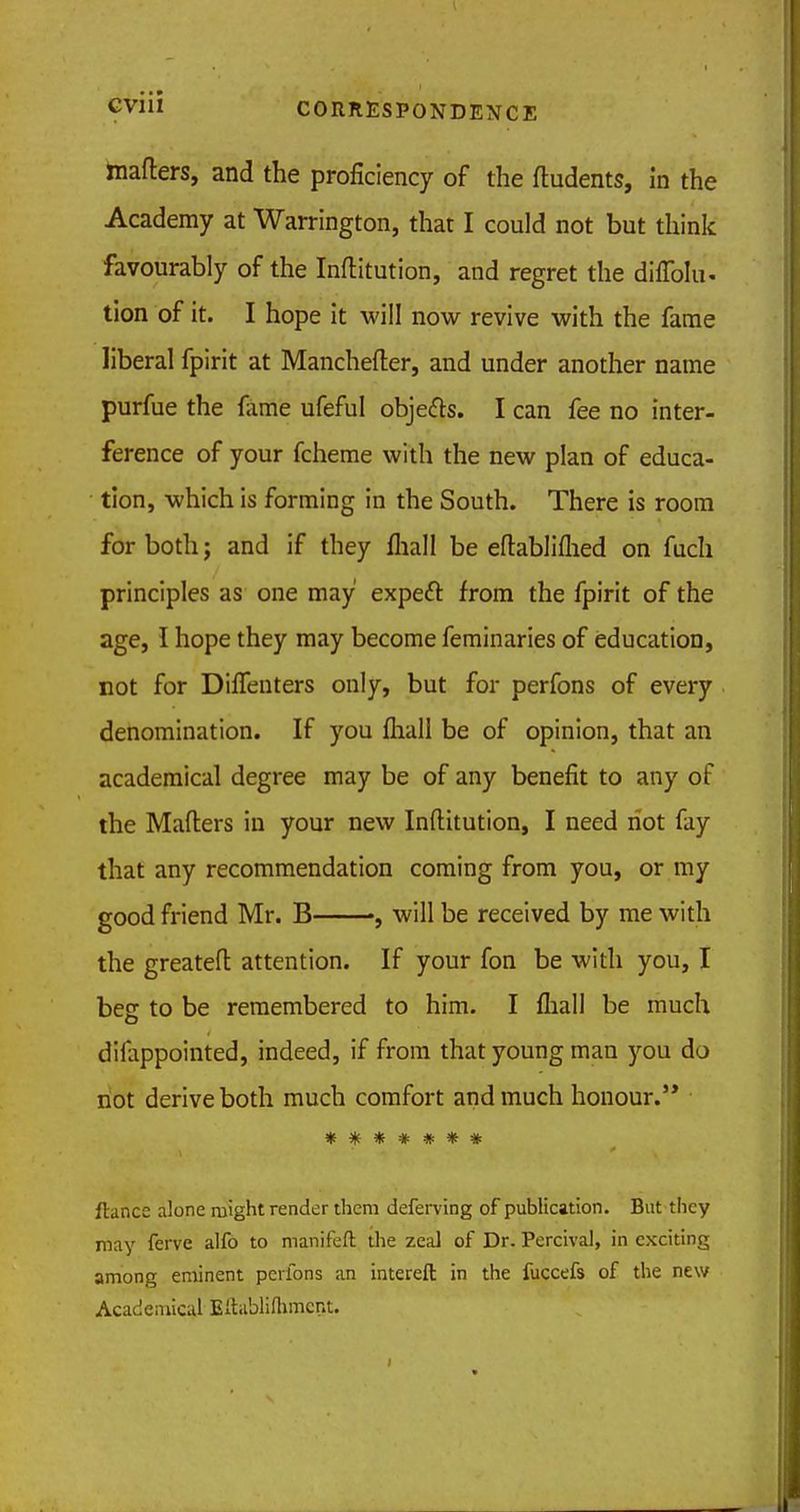 matters, and the proficiency of the fludents, in the Academy at Warrington, that I could not but think favourably of the Institution, and regret the diffolu- tion of it. I hope it will now revive with the fame liberal fpirit at Manchester, and under another name purfue the fame ufeful objects. I can fee no inter- ference of your fcheme with the new plan of educa- tion, which is forming in the South. There is room for both; and if they fhall be eftabliflied on fuch principles as one may expect from the fpirit of the age, I hope they may become feminaries of education, not for Difienters only, but for perfons of every denomination. If you fhall be of opinion, that an academical degree may be of any benefit to any of the Mailers in your new Inftitution, I need riot fay that any recommendation coming from you, or my good friend Mr. B , will be received by me with the greatefl attention. If your fon be with you, I beg to be remembered to him. I fliall be much difappointed, indeed, if from that young man you do not derive both much comfort and much honour. ******* fiance alone might render them deferving of publication. But they may ferve alfo to manifeft the zeal of Dr. Percival, in exciting among eminent perfons an intereft in the fuccefs of the new Academical Eftablilhmen't.