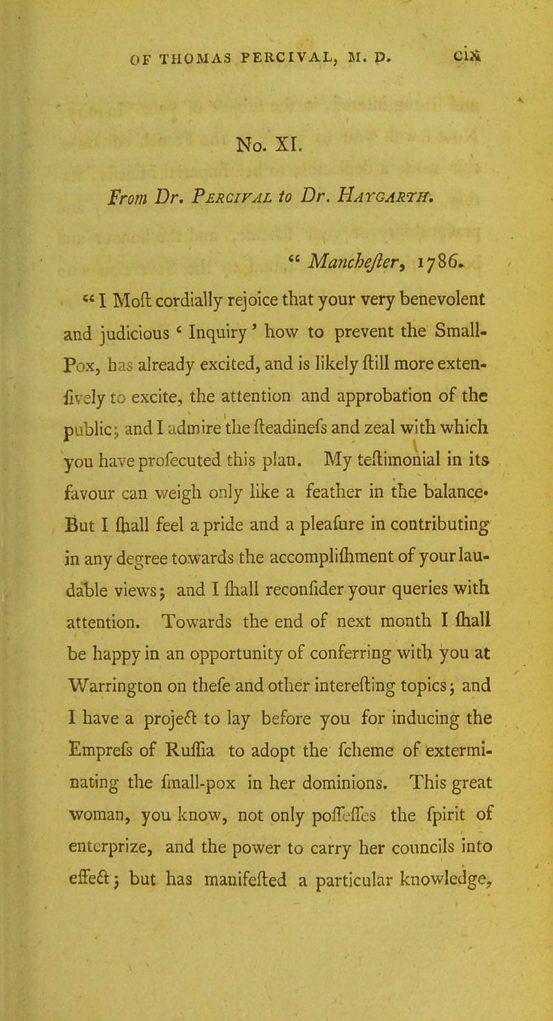 No. XI. From Dr. Percifal to Dr. Hatgahtit.  Manchefter, 1786.  I Mod cordially rejoice that your very benevolent and judicious * Inquiry' how to prevent the Small- Pox, has already excited, and is likely (till more exten- {v ely to excite, the attention and approbation of the public, and I admire the fteadinefs and zeal with which you have profecuted this plan. My testimonial in its favour can weigh only like a feather in the balance- But I ftiall feel a pride and a pleafure in contributing in any degree towards the accomplifhment of your lau- dable views j and I mall reconfider your queries with attention. Towards the end of next month I {hall be happy in an opportunity of conferring with you at Warrington on thefe and other interefting topics j and I have a project to lay before you for inducing the Emprefs of RulTia to adopt the fcheme of extermi- nating the fmall-pox in her dominions. This great woman, you know, not only poflefies the fpirit of entcrprize, and the power to carry her councils into effeft j but has manifefted a particular knowledge.
