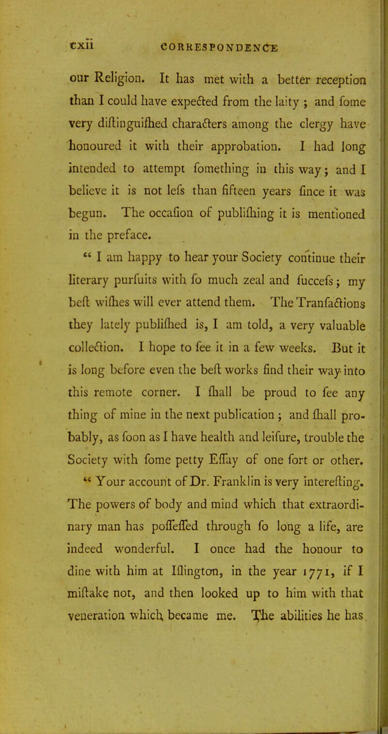 our Religion. It has met with a better reception than I could have expe&ed from the laity ; and fome very diltinguifhed characters among the clergy have honoured it with their approbation. I had long intended to attempt fomething in this way; and I believe it is not lefs than fifteen years fince it was begun. The occafion of publifliing it is mentioned in the preface.  I am happy to hear your Society continue their literary purfuits with fo much zeal and fuccefs; my bed wilh.es will ever attend them. The Tranfaclions they lately publiflied is, I am told, a very valuable collection. I hope to fee it in a few weeks. But it is long before even the befl works find their way into this remote corner. I fliall be proud to fee any thing of mine in the next publication ; and {hall pro- bably, as foon as I have health and leifure, trouble the Society with fome petty EfTay of one fort or other.  Your account of Dr. Franklin is very interefting. The powers of body and mind which that extraordi- nary man has poffefled through fo long a life, are indeed wonderful. I once had the honour to dine with him at Iflington, in the year 1771, if I miftake not, and then looked up to him with that veneration which, became me. The abilities he has.