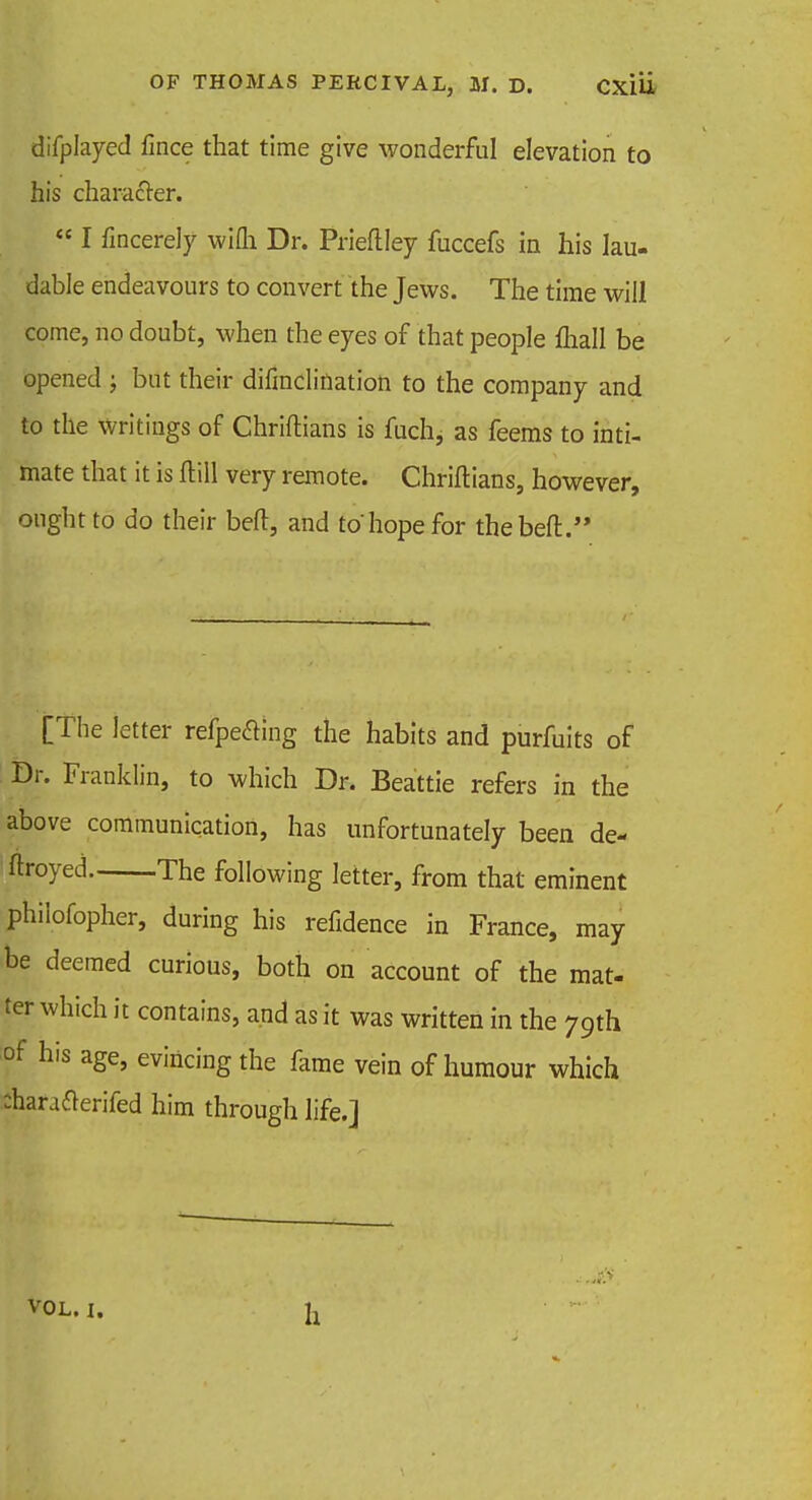 difplayed fince that time give wonderful elevation to his character.  I fincerely wifli Dr. Prieftley fuccefs in his lau- dable endeavours to convert the Jews. The time will come, no doubt, when the eyes of that people {hall be opened ; but their difinclination to the company and to the writings of Chriftians is fuch, as feems to inti- mate that it is ftill very remote. Chriftians, however, ought to do their belt, and to hope for thebeft. [The letter refpeaing the habits and purfuits of Dr. Franklin, to which Dr. Beattie refers in the above communication, has unfortunately been de- ftroyed The following letter, from that eminent philofopher, during his refidence in France, may be deemed curious, both on account of the mat- ter which it contains, and as it was written in the 79th of his age, evincing the fame vein of humour which Aarafterifed him through life.] h