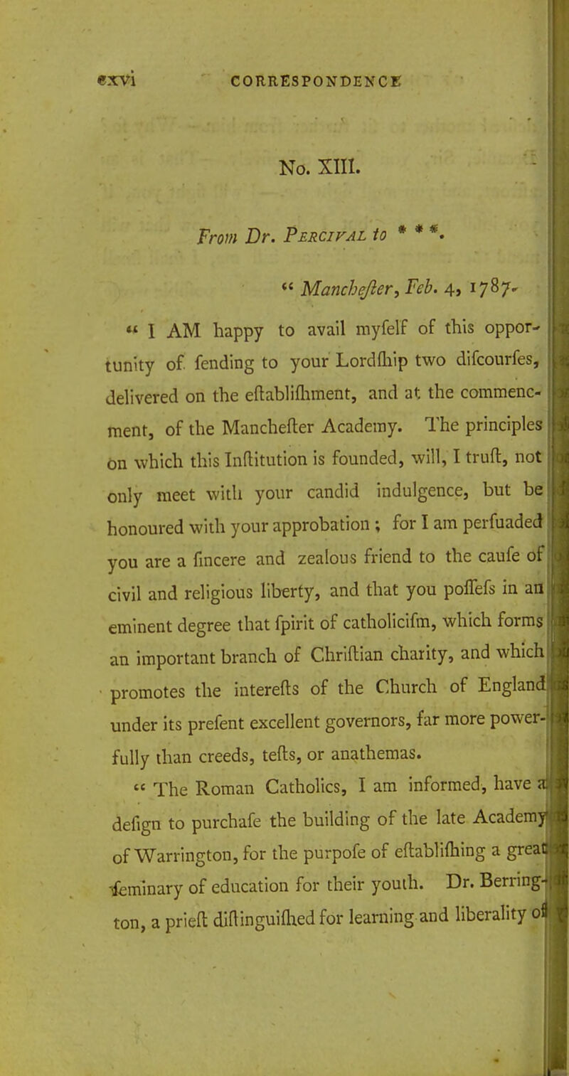 No. XIII. From Dr. Percifal to * **. « Mancbejier, Feb. 4, 1787.  I AM happy to avail myfelf of this oppoiv , tunity of fending to your Lordfliip two difcourfes, delivered on the eftablifhment, and at the commenc- ment, of the Manchefter Academy. The principles j On which this Inftitution is founded, will, I truft, not only meet with your candid indulgence, but be honoured with your approbation ; for I am perfuaded' you are a fincere and zealous friend to the caufe of. civil and religious liberty, and that you poffefs in an eminent degree that fpirit of catholicifm, which forms an important branch of Chriftian charity, and which promotes the interefts of the Church of England under its prefent excellent governors, far more power-! fully than creeds, tefts, or anathemas. « The Roman Catholics, I am informed, have at defign to purchafe the building of the late Academy of Warrington, for the purpofe of eftablifhing a great! Tfeminary of education for their youih. Dr. Berring^ ton, a prieft diainguiflied for learning and liberality ofl I