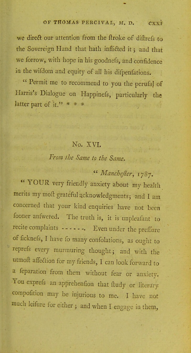 we direft our attention from the ftroke of diftrefs to the Sovereign Hand that hath infli&ed it; and that we forrow, with hope in his goodnefs, and confidence in the wifdom and equity of all his difpenfations.  Permit me to recommend to you the perufaj of Harris's Dialogue on Happinefs, particularly the latter part of it. * * * No. XVI. From the Same to the Same.  Manchejler, 1787.  YOUR very friendly anxiety about my health merits my mod grateful acknowledgments; and I am concerned that your kind enquiries have not been fooner anfwered. The truth is, it is unpleaiant to recite complaints Even under the preffure of ficknefs, I have fo many confolations, as ought to reprefs every murmuring thought; and with the utmoft afFe&ion for my friends, I can look forward to a reparation from them without fear or anxiety. You exprefs an apprehenfion that fludy or literary compofition may be injurious to me. I have not much leifure for either ; and when I engage in them,