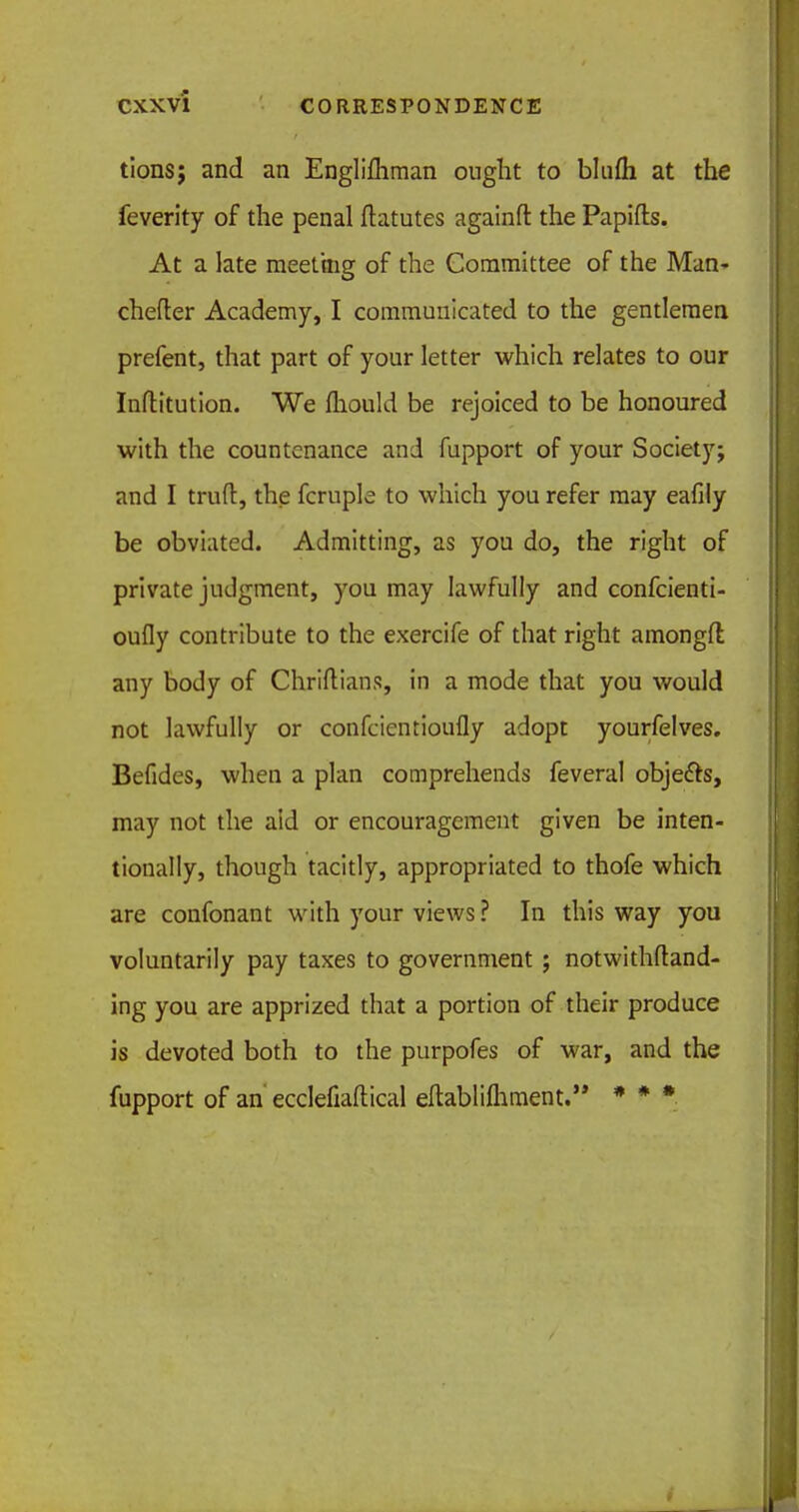 tions; and an Englifliman ought to blufli at the feverity of the penal ftatutes againft the Papifts. At a late meeting of the Committee of the Man- chefter Academy, I communicated to the gentlemen prefent, that part of your letter which relates to our Inftitution. We fliould be rejoiced to be honoured with the countenance and fupport of your Society; and I trufl:, the fcruple to which you refer may eafily be obviated. Admitting, as you do, the right of private judgment, you may lawfully and confcienti- oufly contribute to the exercife of that right amongft any body of Chriftians, in a mode that you would not lawfully or confcientioufly adopt yourfelves. Befides, when a plan comprehends feveral objects, may not the aid or encouragement given be inten- tionally, though tacitly, appropriated to thofe which are confonant with your views? In this way you voluntarily pay taxes to government ; notwithstand- ing you are apprized that a portion of their produce is devoted both to the purpofes of war, and the fupport of an ecclefiaftical eftablifhment. * * *