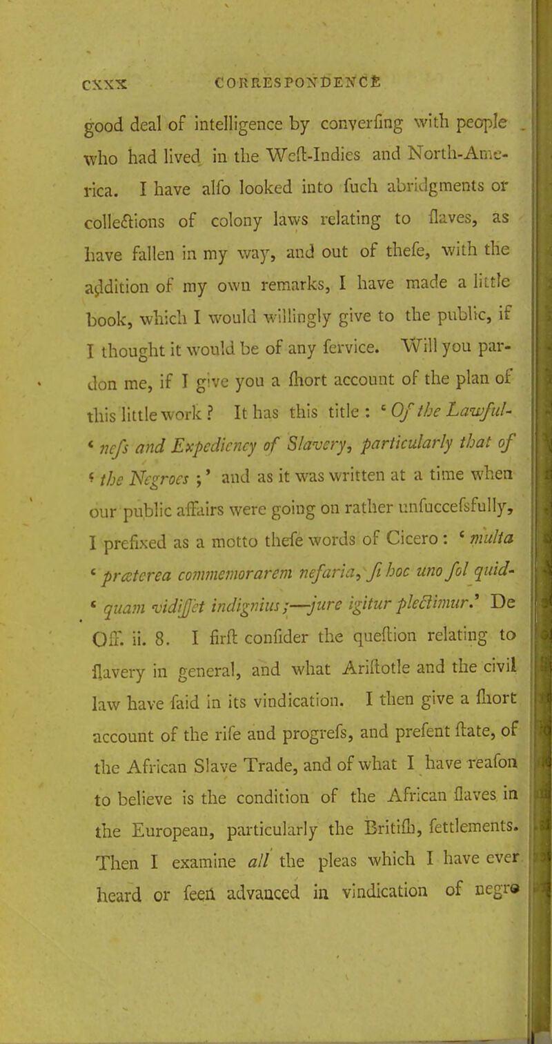 good deal of intelligence by converfing with people who had lived in the Weft-Indies and North-Ame- rica. I have alfo looked into fuch abridgments or collections of colony laws relating to flaves, as have fallen in my way, and out of thefe, with the addition of my own remarks, I have made a lhtle book, which I would willingly give to the public, if I thought it would be of any fervice. Will you par- don me, if I give you a ftiort account of the plan of this little work ? It has this title: s Ofthe Lawful- « nefs and Expediency of Slavery, particularly that of * the Negroes ;' and as it was written at a time when our public affairs were going on rather unfuccefsfully, I prefixed as a motto thefe words of Cicero : ' mult a * prcctcrea commemorarem nefaria, fi hoc unofol quid- ' quam vidijet indignius ;—jure igitur pleclhnur.' De Off. ii. 8. I firft confider the queftion relating to flavery in general, and what Ariftotle and the civil law have faid in its vindication. I then give a fliort account of the rife and progrefs, and prefent ftate, of the African Slave Trade, and of what I have reafon to believe is the condition of the African flaves in the European, particularly the Britifl), fettlements. Then I examine all the pleas which I have ever heard or feeri advanced in vindication of cegra