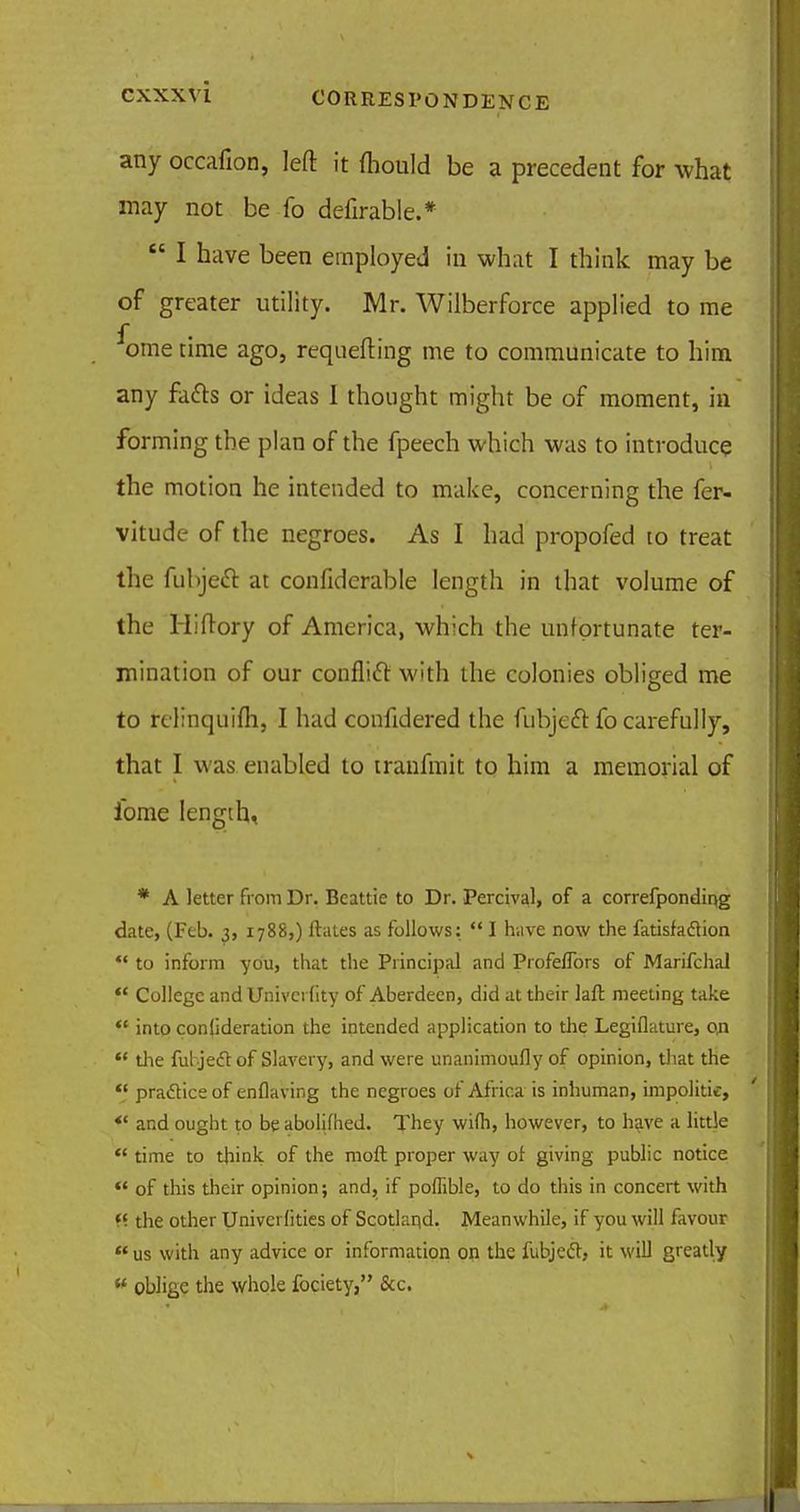 any occafion, left it fhould be a precedent for what may not be fo defirable.*  I have been employed in what I think may be of greater utility. Mr. Wilberforce applied to me ome time ago, requefting me to communicate to him any facts or ideas I thought might be of moment, in forming the plan of the fpeech which was to introduce the motion he intended to make, concerning the fer- vitude of the negroes. As I had propofed to treat the fubjeft at confiderable length in that volume of the Hiftory of America, which the unfortunate ter- mination of our conflict with the colonies obliged me to relinquifh, I had confidered the fubjeft fo carefully, that I was enabled to iranfmit to him a memorial of ibme length, * A letter from Dr. Beattie to Dr. Percival, of a correfponding date, (Feb. 3, 1788,) ftates as follows:  I have now the fatisfadtion *' to inform you, that the Principal and Profeflbrs of Marifchal  College and Univci (ity of Aberdeen, did at their laft meeting take i* into confideration the intended application to the Legiflature, on  the ful jeftof Slavery, and were unanimoufly of opinion, that the  practice of enflaving the negroes of Africa is inhuman, impolitic, *' and ought to be abolifhed. They wi(h, however, to have a little  time to think of the raoft proper way of giving public notice  of this their opinion; and, if poflible, to do this in concert with «■ the other Univerlities of Scotland. Meanwhile, if you will favour  us with any advice or information on the fubjeel, it will greatly « oblige the whole fociety, &c.
