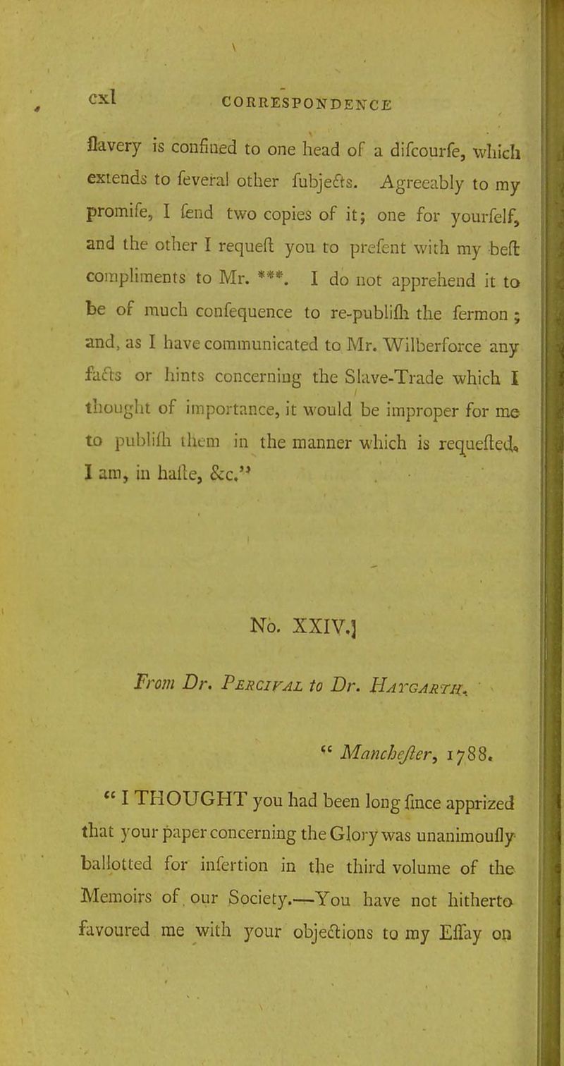 flavery is confined to one head of a difcourfe, which extends to feveral other fubje&s. Agreeably to my promife, I fend two copies of it; one for yourfelf, and the other I requeft you to prefent with my beffc compliments to Mr. ***. I do not apprehend it to be of much confequence to re-publifh the fermon ; and, as I have communicated to Mr. Wilberforce any fafts or hints concerning the Slave-Trade which I thought of importance, it would be improper for me to publilh them in the manner which is requefted,, I am, in hafte, &c. No. XXIV.] From Dr. Percifal to Dr. Hatgarth,  Manchcjler, 1788.  I THOUGHT you had been long fince apprized that your paper concerning the Glory was unanimoufly ballotted for infertion in the third volume of the Memoirs of our Society.—You have not hitherto favoured me with your obje&ions to my Effay on