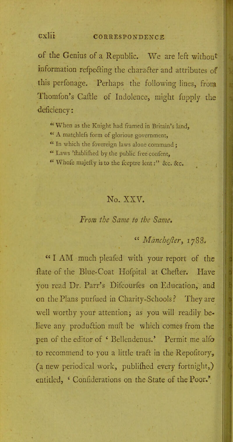 of the Genius of a Republic. We are left without information refpecting the character and attributes of this perfonage. Perhaps the following lines, from Thomfon's Cattle of Indolence, might fupply the deficiency:  When as the Knight had framed in Britain's land,  A matchlefs form of glorious government,  In which the fovereign laws alone command;  Laws 'ftablifhed by the public free confent,  Whofe majelly is to the fceptre lent: &c. &c. No. XXV. From the Same to the Same.  Mancbefter, 1788.  I AM much pleafed with your report of the ftate of the Blue-Coat Hofpital at Chefter. Have you read Dr. Parr's Difcourfes on Education, and on the Plans purfued in Charity-Schools ? They are well worthy your attention; as you will readily be- lieve any production mutt be which comes from the pen of the editor of * Bellendenus.* Permit me alfo to recommend to you a little tract in the Repofitory, (a new periodical work, publilhed every fortnight,) entitled, c Confederations on the State of the Poor.*